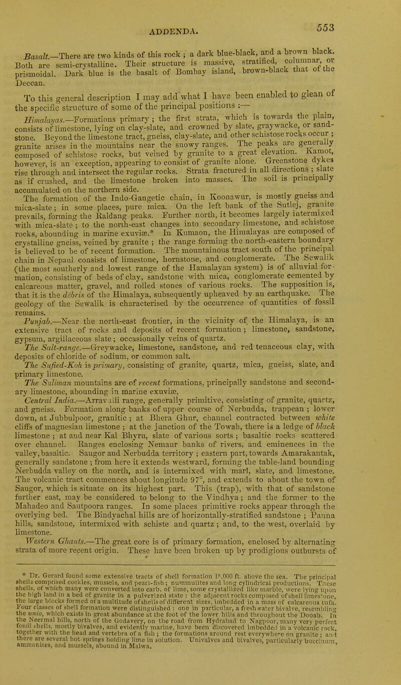 Basalt.—There are two kinds of this rock ; a dark blue-black, and a brown black. Both are semi-crystalline. Their structure is massive, stratified, columnar or prismoidal. Dark blue is the basalt of Bombay island, brown-black that of the Deccan. To this general description I may add what I have been enabled to glean of the specific structure of some of the principal positions : Himalayas.—Formations primary ; the first strata, which is towards the plain, consists of limestone, lying on clay-slate, and crowned by slate, grayivacke, or sand- stone. Beyond the limestone traet, gneiss, clay-slate, and other schistose rocks occur ; granite arises in the mountains near the snowy ranges. The peaks are generally composed of schistose rocks, but veined by granite to a great elevation, liamot, however, is an exception, appearing to consist of granite alone. Greenstone dykes rise through and intersect the regular rocks. Strata fractured in all directions ; slate as if crushed, and the limestone broken into masses. The soil is principally accumulated on the northern side. . The formation of the Indo-Gangetic chain, in Koonawur, is mostly gneiss and mica-slate; in some places, pure mica. On the left bank of the Sutlej, granite prevails, forming the Kaldang peaks. Further north, it becomes largely inteimixed with mica-slate ; to the norih-east changes into secondary limestone, and schistose rocks, abounding in marine exuvite.* In Kumaon, the Himalayas are composed of crystalline gneiss, veined by granite ; the range forming the north-eastern boundary is believed to be of recent formation. The mountainous tract south of the principal chain in Nepaul consists of limestone, hornstone, and conglomerate. The Sewalik (the most southerly and lowest range of the Hamalayan system) is of alluvial for- mation, consisting of beds of clay, sandstone with mica, conglomerate cemented by calcareous matter, gravel, and rolled stones of various rocks. The supposition is, that it is the debris of the Himalaya, subsequently upheaved by an earthquake. The geology of the Sewalik is characterised by the occurrence of quantities of fossil remains. Punjab.—Near the north-east frontier, in the vicinity of the Himalaya, is an extensive tract of rocks and deposits of recent formation; limestone, sandstone, gypsum, argillaceous slate; occasionally veins of quartz. The Salt-range.—Greywacke, limestone, sandstone, and red tenaceous clay, with deposits of chloride of sodium, or common salt. The Sufied-Koh is primary, consisting of granite, quartz, mica, gneiss, slate, and primary limestone. The Suliman mountains are of recent formations, principally sandstone and second- ary limestone, abounding in marine exuvisc. Central India.—Arravjlli range, generally primitive, consisting of granite, quartz, and gneiss. Formation along banks of upper course of Nerbudda, trappean ; lower down, at Jubbulpoor, granitic ; at Bhera Ghur, channel contracted between lohite cliflPs of magnesian limestone ; at the junction of the Towab, there is a ledge of black limestone ; at and near Kal Bhyru, slate of various sorts ; basaltic rocks scattered over channel. lianges enclosing Nemaur banks of rivers, and eminences in the valley, basaltic. Saugor and Nerbudda territory ; eastern part, towards Amarakantak, generally sandstone ; from here it extends westward, forming the table-land bounding Nerbudda valley on the north, and is intermixed with marl, slate, and limestone. The volcanic tract commences about longitude 97°, and extends to about the town of Saugor, which is situate on its highest part. This (trap), with that of sandstone further east, may be considered to belong to the Vindhya; and the former to the Mahadeo and Sautpoora ranges. In some places primitive rocks appear through the overlying bed. The Bindyachal hills are of horizontally-stratified sandstone ; Panna hills, sandstone, intermixed with schiste and quartz ; and, to the west, overlaid by limestone. Western Ghauts.—The great core is of primary formation, enclosed by alternating strata of more recent origin. These have been broken up by prodigious outbursts of * Dr. Gerard found some extensive tracts of shell formation 1?,000 ft. above the sea. The principal shells comprised cockles, mussels, and pearl-Bsh ; nummulites and long cylindrical productions. Tlicse shells, of which many were converted into carb. of lime, some crystallized like marble, were lying upon the Idgh land in abed of granite in a pulverized state : the adjacent rocks composed of shell limestone, the large blocks formed of a multitude of shells of dift'erent sizes, imbedded in a mass of calcareous tufa. Four classes of shell formation were distinguished : one in particular, a freshwater bivalve, resembling tpiio, which exists in great abundance at the foot of the lower hills and throughout the Dooab. In the Necrmal hills, north of the Godavery, on the road from Hydrabad to Nagpoor, many very perfect fossil ihells, mostly bivalves, and evidently marine, have been discovered imbedded in a volcanic rock, together with the head and vertebra of a fish ; tlie formations around rest everywhere on granite ; and there are several hot springs holding lime in solution. Univalves and bivalves, particularly buccinum ammonites, and mussels, abound in Malwa, ’