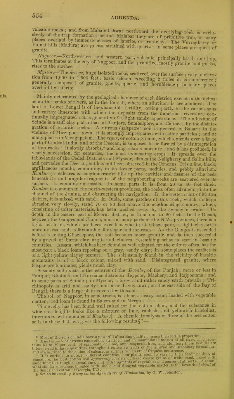 ADDENDA. volcanic rocks ; and from Mahabulishwar northward, the overlyinir rock is exclu- sively ot the trap formation ; behind Malabar they are of primitive trap, in many places oyerlaid by immense masses of laterite, or iron-clay. The VurraKlieiTy or 1 ulnai lulls (Madura) are gneiss, stratified with quartz ; in some places precipices of iVa^oor.—North-western a^^^ western part, volcanic, principally basalt and trap. This terminates at the city of Nagpoor, and the primitive, mostly granite and gneiss, rises to the surface. & > 3^/soo/-.—The drooffs, huge isolated rocks, scattered over the surface ; vary in eleva- tion troin 1,000 to 1,500 feet; basis seldom exceeding 2 miles in circumference ; generally composed of granite, gneiss, quartz, and hornblende ; in many places overlaid by latente. * * * § Mainly determined by the geological character of each district, except in the deltas, or on the banks of rivers, as in the Punjab, where an alluviuni is accumulated. The land in Lower Bengal is^ of inexhaustible fertility, owing partly to the various salts and eaithy limestone with which the deposits from the numerous rivers are con- tinually impregnated ; it is generally of a light sandy appearance. The alluvium of Scinde is a stiff clay ; also that of Tanjore, Sumbulpore, and Cuttack, by the disinte- granitic rocks. A nitrous (saltpetre) soil is general in Bahar ; in the vicinity of Mirzapoor town, it is strongly impregnated with saline particles ; and at many places in Vizagapatam. The regur, or cotton ground, which extends over a large part of Central India, and of the Deccan, is supposed to be fonned by a disintegration of trap rocks ; it slowly absorbs,* and long retains moisture ; and it has produced, in yearly .succession, for centuries, the most exhausting crops. It spreads over the table-lands of the Ceded Districts and Mysoor, flanks the Neilgherry and Salim hills, and pervades the Deccan, but has not been observed in the Concans. It is a fine, black, argillaceous mould, containing, in its lower parts, nodules, and pebbly alluvium. Kunhir (a calcareous conglomerate)t fills up the cavities and fissures of the beds beneath it; and angular fragments of the neighbouring rocks are scattered over its surface. It contains no fo.ssils. In some parts it is from 20 to 40 feet thick. Kunkur is common in the north-western provinces, the rocks often advancing into the channel of the Jumna, and obstructing the navigation. In the western part of Muttra district, it is mixed with sand : in Oude, some patches of this rock, which undergo abrasion very slowly, stand 70 or 80 feet above the neighbouring countay, which, consisting of softer materials, has been washed away by the agency of water. Its depth, in the eastern part of Meerut district, is from one to 20 feet. In the Dooab, between the Gauges and Jumna, and in many parts of the N.M'. provinces, there is a light rich loam, which produces excellent wheat; at Ghazeepore, a light clay, with more or less sand, is favourable for sugar and for roses. As the Ganges is ascended before reaching Ghazeepore, the soil becomes more granitic, and is then succeeded by a gravel of burnt clay, argite and cinders, I'esembling what is seen in Imsaltic counti’ies. Assam, which has been found so well adapted for the culture of tea, has for most part a black loam reposing on a gray, sandy clay; in some places the surface is of a light yellow clayey textime. The soil usually found in the vicinity of basaltic mountains is of a black colour, mixed with sand. Disintegrated granite, where felspar predominates, yields much clay. A sandy soil exists in the centres of the Dooabs, of the Punjab; more or less in Paniput, llhotuck, and Hiuriana districts: Jeypoor, Macherjq and Eajpootana; and in some parts of Scinde ; in Mysoor, a brown and rather sandy earth prevails ; Tri- chiuopoly is arid and sandy; and near Tavoy town, on the east side of the Bay of Bengal, there is a large plain covered with sand. The soil of Nagpoor, in some tracts, is a black, heavy loam, loaded with vegetable matter ; red loam is found in Salem and in Mergui. Tinnevelly has been found well suited for the cotton plant, and the substance in which it delights looks like a mixture of lime, rubbish, and yellowish brickdust, intermixed with nodules of Kunkur.^ A chemical analysis of three of the best cotton soils in these districts gives the following results § *:— * Most of the soils of Iniiia have a powerful absorbing quality; hence their fertile properties. + A'wn/fKr—A calcareous concretion, stralified and in mammilated ni.a.sses of all sizes, wlncli con- tains 50 to 80 per cent, of carbonate of lime, some magnesia, iron, and alumina: these nodulrs ate interspersed in large quantities throughout extensive tracts of the alluvial .and secondary formations, .and are .a^crihed to the action of calcareous springs which are of frequent occurrence. It is curious to note, in difl’ercnt countries, how plants seem to vary in their feeding: thus, at Singapore, the best cotton soil apparenlly consists of large coarse grains ot white sand, mixed wtn O*. .. .1 : r'.. ..... — k.. ^ n tvl /aP Oil flrtVlS. /\ SO 111 Cr* something like rough charcoal dust, and with fragments of vegetables and mosses of all sorts. A s™^ what similar substance, mingled with shells and decayed vegetable matter. Is the favourite AflO .of of the Sea Island cotton of Georgia, U.S. ^ ^ ,tt x i * § See an interesting Essay on the Agriculture of Iltndoostani by G. . Johnston.