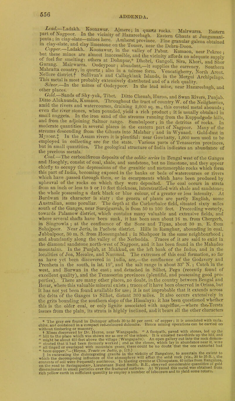 ADDENDA. ^ Afiere; in quartz rocks. Mairwarra. Eastern par of Nagpooi-. In the vicinity of llazareebagh. Eastern Ghauts at JungainanT pcnta, in day-slate—niiiies here. Amherst province. Fine granular galena obtained m clay-slate and clay limestone on the Touser, near the Dehra-Doon Ladakh. Ivoonawur, in the valley of Pabur. Kuinaon, near Pokree • but these iiiines are almost inaccessible, and the vicinity affords no adequate supply of fuel for smelting: others at Dohnpur,* Dhobri, Gangoli, Sira, Khori, and Sior Gurang. IMainvarra. Oodeypoor ; abundant,—it supplies the currency. Southern Mahiatta country, iii quartz ; also in a talcose form. VencatigheiTy, Norili Arcot. Nellore district.f Sullivan s and Callagkiank Islands, in the Mergui Archipelago, most probably extensively distributed and of a rich quality. Oliver. In the mines of Oodeypoor. In the lead mine, near llazareebagh, and other places. ° ’ of Shy-yok, Tibet. Ditto Chenab, Iluroo, and Swan Rivers, Punjab. Ditto Aluknunda, Kumaon. Throughout the tract of country W. of the Neilgherries atmcl the rivers and 'watercourses, draining 2,000 sq. in., this coveted metal abounds; even t.ie river stones, when pounded, yield a rich product; it is usually obtained in small nuggets. In the iron sand of the streams running from the Kuppudgode hills, and fiom the adjoining Saltoor range. Sumbulpoor ; in the deti'itus of rocks. In moderate quantities in several places in the eastern part of Nagpoor. Many of the streams descending from the Ghauts into Malabar ; and in Wynaad. Gold-dust in Mysoor.J In the Assam rivers it is plentiful: near Gowhatty, 1,000 men used to be employed in collecting ore for the state. Various parts ofTenasserim provinces, hut in smalt quantities. The geological structure of India indicates an abundance of the precious metals. Coal.— The carboniferous deposits of the oolitic series in Bengal west of the Ganges and Ilooghly, consist of coal, shale, and sandstone, but no limestone, and they appear chiefly to occupy the depressions of the granitic and metamorphic rocks which form this part of India, becoming exposed in the banks or beds of watercourses or rivers which have .passed through them, or in escarpments which have been produced by upheaval of the rocks on which they were deposited. The coal occurs in strata fi’om an inch or less to 9 or 10 feet thickness, interstratified with shale and sandstone; the whole possessing a dark black or blue colour, of a greater or less intensity. At Burdwan its character is slaty : the genera of plants are partly English, some Australian, some peculiar. The depth at the Curhurhalee field, situated sixty miles south of the Ganges, near Surajgui’rah, is from 50 to 100 feet. Proceeding westerly, towards Palamow district, which contains many valuable and extensive fields, and where several shafts have been sunk, it has been seen about 16 m. from Chergerh, in Singrowla ; at the confluence of the Sone and Tipan, about 30 m. E. from Sohajpoor. Near Jeria, in Pachete district. Hills in Ramghur, abounding in coal. Jubhulpoor, 30 m. S. from Hoosungabad ; in Shahpoor in the same neighbourhood ; and abundantly along the valley of the Nerbudda. Traces of it are said to exist in the diamond sandstone north-west of Nagpoor, and it has been found in the hlahadeo mountains. In the Punjab, at Mukkud, on the left bank of the Indus, and in the localities of Joa, Meealee, and Nummul. The extremes of this coal formation, so far as have yet been discovered in India, are,—the confluence of the Godavery and Prenheta in the south, in lat. 19°, and the salt range in about 33° N. ; Cutch in the west, and Burwan in the east; and detached in Silhet, Pegu (recently found of excellent quality), and the Tenasserim provinces (plentiful, and possessing good pro- perties). There are many other places, no doubt, in the country between Bengal and Berar, where this valuable mineral exists ; traces of it have been observed in Orissa, but it has not yet been found available for use; it is not improbable that it extends across the delta of the Ganges to Silhet, distant 300 miles. It also occurs extensively in the grits bounding the southern slope of the Himalaya: it has been questioned whether this is the older coal, or only lignite associated with nagelflue,—where thc/Teesta issues from the plain, its strata is highly inclined, and it bears all the other characters * The gray ore found in Dohnpur affords 30 to 50 per cent, of copper; it i.s associated with mala- chite, and contained in a compact red-coloured dolomite. Hence mining operations can be carried on without timbering or masonry. , . , j + Mines discovered bv Dr. Heyne, near Wangapadu. “ A footpath, paved with stones, led up the “ hill to the place which was shown me as one of the mines. It is situated two-thirds up the hill, and “ miRht be about 400 feet above the village (Wangapadu). An open gallery cut into the rock demon- “ strated that it had been formerly worked ; and as the stones, which lay in abundance near it, \vere “ all tinged or overlayed with mountain green, there could be no doubt that the ore extracted had “ been copper.”—(Heyne, Tracis ow/ndfo, p. 112.) .... , t In excavating the disintegrating granite in the vicinity of Bangalore, to ascertain the extent to which the decomposing influence of the atmosphere will affect the solid rock (viz., 30 to 35 ft. i, the contents of soil were frequently auriferous. In blasting syenite at ChinapaUna, 40 miles from Bangalore, on the road to Seringapatam, Lieutenant Baird Smith, B.E., observed considerable quantities ot gold disseminated in small particles over the fr.actured surfaces. At Wynaad this metal was obtained from rich yellow earth in suflicient quantity to employ a number of labourers and to yield some return.