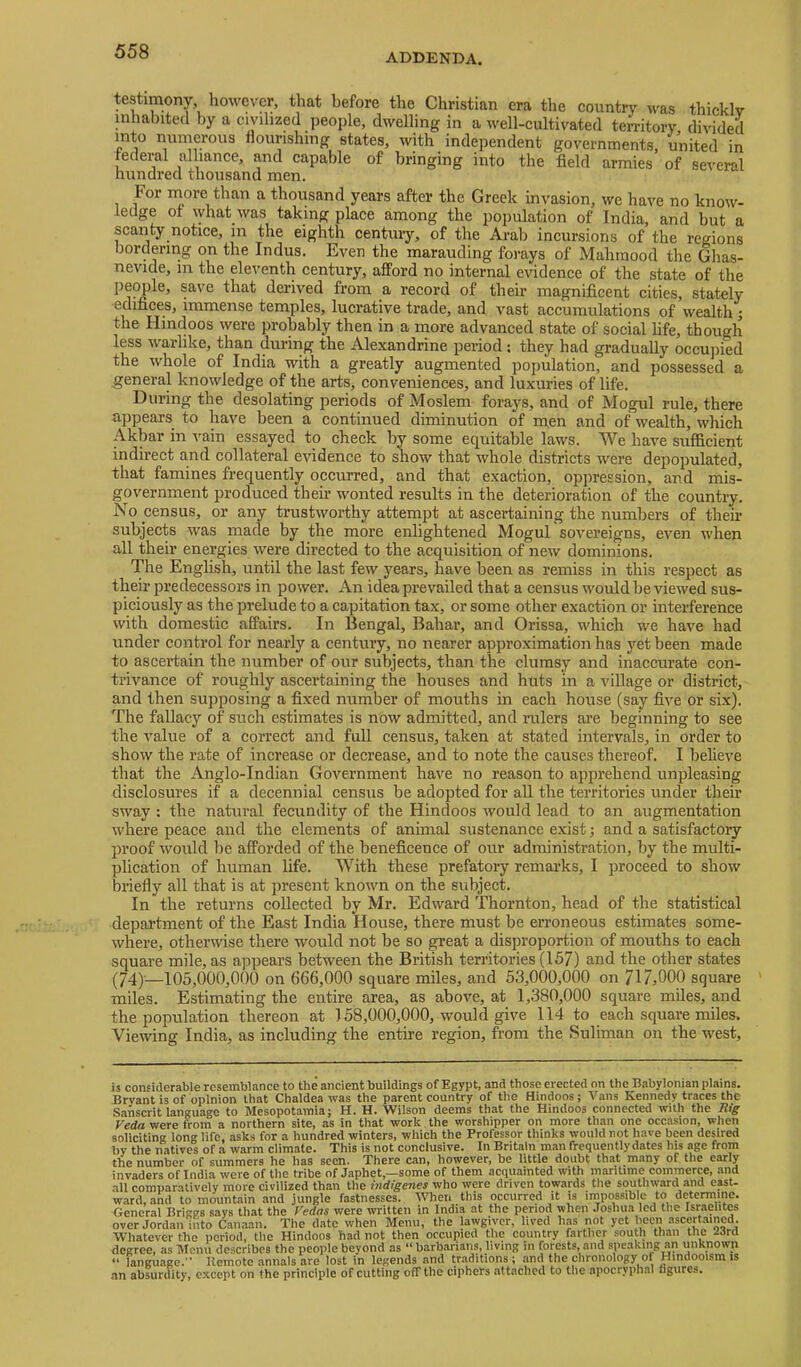 ADDENDA. testimony, however, that before the Christian era the country was thickly inhabited by a civilized people, dwelling in a well-cultivated territory, divided into numerous flourishing states, with independent governments, united in federal alliance, and capable of bringing into the field armies of several hundred thousand men. For more than a thousand years after the Greek invasion, we have no know- ledge of lyhat was taking place among the population of India, and but a scanty notice, m the eighth centuiy, of the Arab incursions of the regions bordering on the Indus, Even the marauding forays of Mahmood the Ghas- nevide, m the eleventh century, afford no internal evidence of the state of the people, save that derived from a record of their magnificent cities, stately edifices, immense temples, lucrative trade, and vast accumulations of wealth ; the Hindoos were pro^bly then in a more advanced state of social life, though less warlike, than during the Alexandrine period : they had gradually occujiied the whole of India with a greatly augmented population, and possessed a general knowledge of the arts, conveniences, and luxuries of life. During the desolating periods of Moslem forays, and of Mogul rule, there appears to have been a continued diminution of m.en and of wealth, which Akbar in vain essayed to check by some equitable laws. We have sufficient indirect and collateral evidence to show that whole districts were depopulated, that famines frequently occurred, and that exaction, oppression, and mis- government produced their wonted results in the deterioration of the country. No census, or any trustworthy attempt at ascertaining the numbers of their subjects was made by the more enlightened Mogul sovereigns, even when all their energies were directed to the acquisition of new dominions. The English, until the last few years, have been as remiss in this respect as their predecessors in power. An idea prevailed that a census would be viewed sus- piciously as the prelude to a capitation tax, or some other exaction or interference with domestic affairs. In Bengal, Bahar, and Orissa, which we have had under control for nearly a century, no nearer approximation has yet been made to ascertain the number of our subjects, than the clumsy and inaccurate con- trivance of roughly ascertaining the houses and huts in a village or district, and then supposing a fixed number of mouths in each house (say five or six). The fallacy of such estimates is now admitted, and rulers ai-e beginning to see the value of a correct and full census, taken at stated intervals, in order to show the rate of increase or decrease, and to note the causes thereof. I believe that the Anglo-Indian Government have no reason to apprehend unpleasing disclosures if a decennial census be adopted for all the territories under their sway ; the natural fecundity of the Hindoos would lead to an augmentation where peace and the elements of animal sustenance exist; and a satisfactory proof would be afforded of the beneficence of our administration, by the multi- plication of human life. With these prefatory remarks, I proceed to show briefly all that is at present known on the subject. In the returns collected by Mr. Edward Thornton, head of the statistical department of the East India House, there must be erroneous estimates some- where, otherwise there would not be so great a disproportion of mouths to each square mile, as aj^pears between the British territories (157) and the other states (74)'—105,000,000 on 666,000 square miles, and 53,000,000 on 717,000 square miles. Estimating the entire area, as above, at 1,380,000 square miles, and the population thereon at 158,000,000, would give 114 to each square miles. Viewing India, as including the entire region, from the Suliman on the west. is considerable resemblance to the ancient buildings of Egypt, and those erected on the Babylonian plains. Bryant is of opinion that Chaldea was the parent country of the Hindoos; Vans Kennedy traces the Sanscrit language to Mesopotamia; H. H. Wilson deems that the Hindoos connected with the Rig Veda were from a northern site, as in that work the worshipper on more than one occasion, when soliciting long life, asks for a hundred winters, which the Professor thinks would not have been desired by the natives of a warm climate. This is not conclusive. In Britain man frequently dates his age from the number of summers he has seen. There can, however, be little doubt that many of the early invaders of India were of the tribe of Japhet,—some of them acquainted with maritime commerce, and .all comparatively more civilized than the indigenes who were driven towards the southward and east- ward, and to mountain and jungle fastnesses. When this occurred it is impossible to determine. General Brigps says that the Vedas were written in India at the period when Joshua led the Israelites over Jordan into Camaaii. The d.ate when Menu, the lawgiver, lived has not yet Itccn ascert.ained. Whatever the period, the Hindoos had not then occupied the country farther south than the 23rd degree, as Menu describes the people beyond as “ barb.arians, living in forpts, and speaking an unknown “ language.” llemote annals are lost in legends and traditions ; and the chronology of Hindooisra is an absurdity, except on the principle of cutting off the ciphers attached to the apocryphal figures.