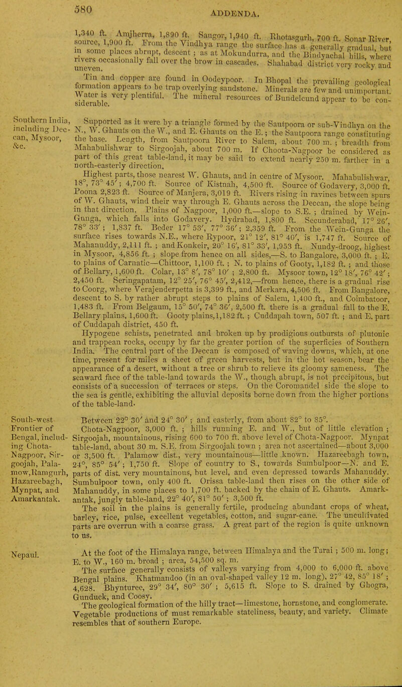 ADDENDA. Southern India, including Dec- can, Jlysoor, .'tc. South-west Frontier of Bengal, includ- ing Chota- Nagpoor, Sir- goojah, Fala- mow,lvamgurh, Hazareebagh, Mynpat, and Ainarkantak. Nepaul. source v‘ 1.340 ft. Rhota-sgurh, 700 ft. Sonar Biver, source, 1,000 ft. iiom the Vindhya range the surface has a generallv cradual but in some places abrupt, descent ; as at Mokundurra, and the Bindyachull.ills where unevOT Shahabad district very rocky and Tin and copper are found in Oodeypoor. In Bhopal the prevailing geological w^r r sandstone. Minerals are few and imhnpoiLt. siderable ^ ^ mineral resources of Bundelcund appear to be con- „ ftiangle formed by the Sautpoora or sub-Vindhya on the W. Ghauts on the W., and E. Ghauts on the E.; the Sautpoora range constituting the base. Length, from Sautpoora River to Salem, about 700 m. ; breadth from Mahabuhshwar to Sirgoojah, about 700 m. If Choota-Nagpoor be considered as part of this great table-land, it may be said to extend nearly 2.50 m. farther in a north-easterly direction. Highest parts, those nearest W. Ghauts, and in centre of Mysoor. IMahabulishwar 18 ,73 45'; 4,700 ft. Source of Kistnah, 4,500 ft. Source of Godavery, 3,000 ft’. 1 oona 2,823 ft. Source of Manjera, 3,019 ft. Rivers rising in ravines between spurs of W. Ghauts, wind their way through E. Ghauts across the Deccan, the slope being in that direetion. Plains of Nagpoor, 1,000 ft.—slope to S.E. ; drained by Wein- Gnnga, which falls into Godavery. Hydrabad, 1,800 ft. Secunderabad,’ 17° 26' 78° 33'; 1,837 ft. Beder 17° 53', 77° 36'; 2,359 ft. From the Wein-Gunga the surface rises towards N.E., where Rypoor, 21° 12', 81° 40', is 1,747 ft. Source of Mahanuddy, 2,111 ft. ; andKonkeir, 20° 16', 81° 33', 1,953 ft. Nundy-droog, highest in Mysoor, 4,856 ft. ; slope from hence on all sides,—S. to Bangalore, 3,000 ft. ; E. to plains of Carnatic—Chittoor, 1,100 ft. ; N. to plains of Gooty, 1,182 ft. ; and those of Bellary, 1,600 ft. Colar, 13° 8', 78° 10' ; 2,800 ft. Mysoor town, 12° 18', 76° 42'; 2,450 ft. Seringapatam, 12° 25', 76° 45', 2,412,—from hence, there is a gradual rise to Coorg, where 'V'erajenderpetta is 3,399 ft., and Merkara, 4,506 ft. From Bangalore, descent to S. by rather abrupt steps to plains of Salem, 1,400 ft., and Coimbatoor, 1,483 ft. From Belgaum, 15° 50', 74° 36', 2,500 ft. there is a gradual fall to the E. Bellary plains, 1,600 ft. Gooty plains,!,182 ft. ; Cuddapah town, 507 ft. ; and E. part of Cuddapah district, 450 ft. Ilypogene schists, penetrated and broken up by prodigious outbursts of plutonic and trappean rocks, occupy by far the greater portion of the superficies of Southern India. The central part of the Deccan is composed of waving downs, which, at one time, present for miles a sheet of green harvests, but in the hot season, bear the appearance of a desert, without a tree or shrub to relieve its gloomy sameness. The seaward face of the table-land towards the W., though abrupt, is not precipitous, but consists of a succession of terraces or steps. On the Coromandel side the slope to the sea is gentle, exhibiting the alluvial deposits borne down from the higher portions of the table-land- Between 22° 30' and 24° 30' ; and easterly, from about 82° to 85°. Chota-Nagpoor, 3,000 ft. ; hills running E. and ^Y., but of little elevation ; Sirgoojah, mountainous, rising 600 to 700 ft. above level of Chota-Nagpoor. IMynpat table-land, about 30 m. S.E. from Sirgoojah town ; area not ascertained—about 3,000 or 3,500 ft. Palamow dist., very mountainous—little known. Hazareebagh town, 24°, 85° 54'; 1,750 ft. Slope of country to S., towards Sumbulpoor—N. and E. parts of dist. very mountainous, but level, and even depressed towards Mahanuddy. Sumbulpoor town, only 400 ft. Orissa table-land then rises on the other side of Mahanuddy, in some places to 1,700 ft. backed by the chain of E. Ghauts. Amark- antak, jungly table-land, 22° 40', 81° 50'; 3,500 ft. The soil in the plains is generally fertile, producing abundant crops of wheat, barley, rice, pulse, excellent vegetables, cotton, and sugar-cane. The uncuhivated parts are overrun with a coarse grass. A great part of the region is quite unknown to us. At the foot of the Himalaya range, between Himalaya and the Tarai ; 500 m. long; E. to W., 160 m. broad ; area, 54,500 sq. m. The surface generally consists of valleys varying from 4,000 to 6,000 ft. above Bengal plains. Khatmandoo (in an oval-shaped valley 12 m. long), 27° 42, 85° 18' ; 4,628. Bhynturee, 29° 34', 80° 30' ; 5,615 ft. Slope to S. drained by Ghogra, Gun duck, and Coosy. _ , , . The geological formation of the hilly tract—limestone, hornstone, and conglomerate. Vegetable productions of must remarkable stateliness, beauty, and variety. Climate resembles that of southern Europe.