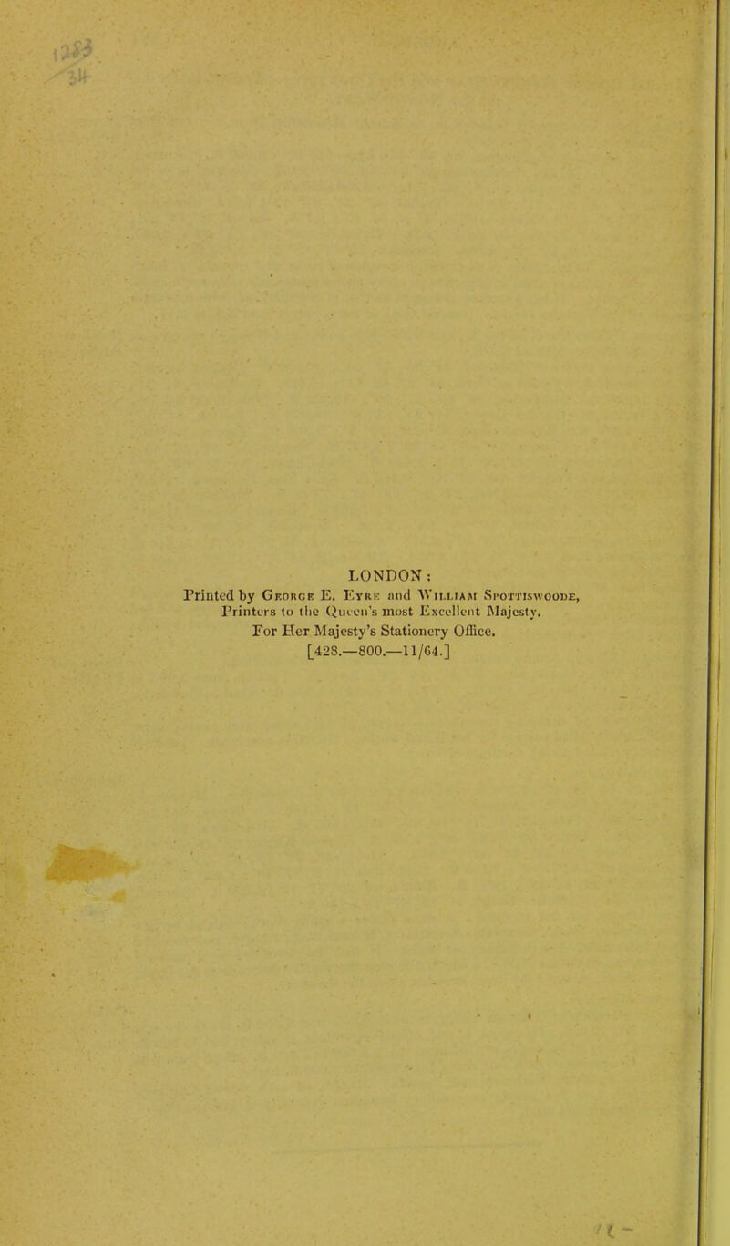 LONDON: Printed by GEonci? E. Eyre and AVii.uasi Spottiswoode, Printers to the (Jueen’s most Excellent Majesty. Eor Her Majesty’s Stationery Office. [428.—800.—11/G4.] I