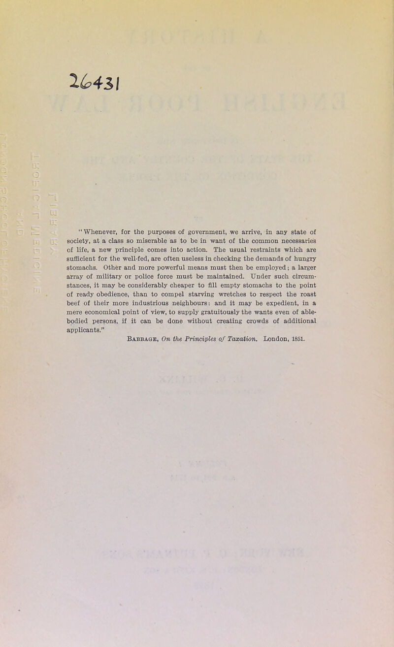 2643/ “Whenever, for the purposes of government, we arrive, in any state of society, at a class so miserable as to be in want of the common necessaries of life, a new principle comes into action. The usual restraints which are sufficient for the well-fed, are often useless in checking the demands of hungry stomachs. Other and more powerful means must then be employed; a larger array of military or police force must be maintained. Under such circum- stances, it may be considerably cheaper to fill empty stomachs to the point of ready obedience, than to compel starving wretches to respect the roast beef of their more industrious neighbours: and it may be expedient, in a mere economical point of view, to supply gratuitously the wants even of able- bodied persons, if it can be done without creating crowds of additional applicants.” Babbage, On the Principles of Taxation. London, 1851.