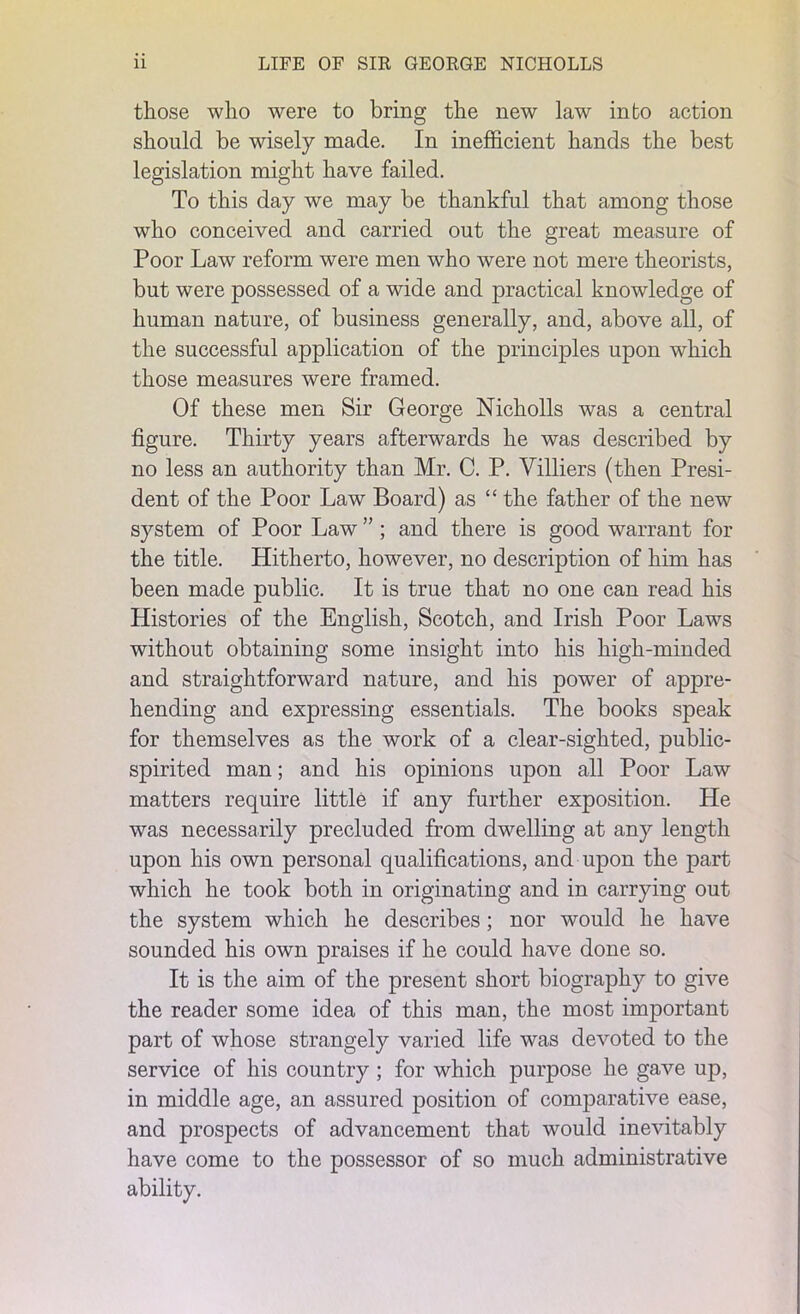 those who were to bring the new law into action should be wisely made. In inefficient hands the best legislation might have failed. To this day we may be thankful that among those who conceived and carried out the great measure of Poor Law reform were men who were not mere theorists, but were possessed of a wide and practical knowledge of human nature, of business generally, and, above all, of the successful application of the principles upon which those measures were framed. Of these men Sir George Nicholls was a central figure. Thirty years afterwards he was described by no less an authority than Mr. C. P. Villiers (then Presi- dent of the Poor Law Board) as “ the father of the new system of Poor Law ” ; and there is good warrant for the title. Hitherto, however, no description of him has been made public. It is true that no one can read his Histories of the English, Scotch, and Irish Poor Laws without obtaining some insight into his high-minded and straightforward nature, and his power of appre- hending and expressing essentials. The books speak for themselves as the work of a clear-sighted, public- spirited man; and his opinions upon all Poor Law matters require little if any further exposition. He was necessarily precluded from dwelling at any length upon his own personal qualifications, and upon the part which he took both in originating and in carrying out the system which he describes; nor would he have sounded his own praises if he could have done so. It is the aim of the present short biography to give the reader some idea of this man, the most important part of whose strangely varied life was devoted to the service of his country ; for which purpose he gave up, in middle age, an assured position of comparative ease, and prospects of advancement that would inevitably have come to the possessor of so much administrative ability.