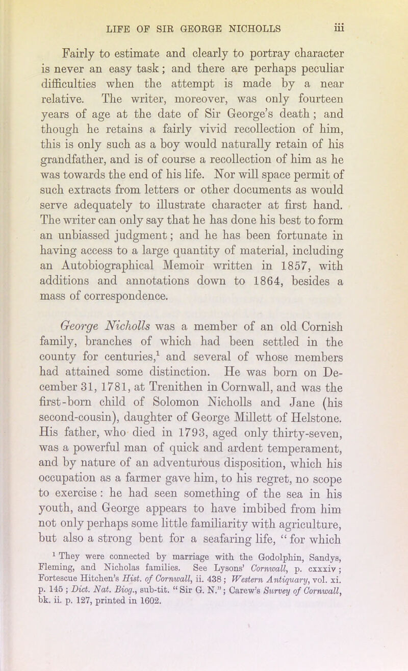 Fairly to estimate and clearly to portray character is never an easy task; and there are perhaps peculiar difficulties when the attempt is made by a near relative. The writer, moreover, was only fourteen years of age at the date of Sir George’s death; and though he retains a fairly vivid recollection of him, this is only such as a boy would naturally retain of his grandfather, and is of course a recollection of him as he was towards the end of his life. Nor will space permit of such extracts from letters or other documents as would serve adequately to illustrate character at first hand. The writer can only say that he has done his best to form an unbiassed judgment; and he has been fortunate in having access to a large quantity of material, including an Autobiographical Memoir written in 1857, with additions and annotations down to 1864, besides a mass of correspondence. George Nicholls was a member of an old Cornish family, branches of which had been settled in the county for centuries,1 and several of whose members had attained some distinction. He was born on De- cember 31, 1781, at Trenithen in Cornwall, and was the first-born child of Solomon Nicholls and Jane (his second-cousin), daughter of George Millett of Helstone. His father, who died in 1793, aged only thirty-seven, was a powerful man of quick and ardent temperament, and by nature of an adventurous disposition, which his occupation as a farmer gave him, to his regret, no scope to exercise : he had seen something of the sea in his youth, and George appears to have imbibed from him not only perhaps some little familiarity with agriculture, but also a strong bent for a seafaring life, “ for which 1 They were connected by marriage with the Godolphin, Sandys, Fleming, and Nicholas families. See Lysons’ Cornwall, p. cxxxiv ; Fortescue Hitchen’s Hist, of Cornwall, ii. 438 ; Western Antiquary, vol. xi. p. 145 ; Diet. Nat. Biog., sub-tit. “ Sir G. N.”; Carew’s Survey of Cornwall, bk. ii. p. 127, printed in 1602.