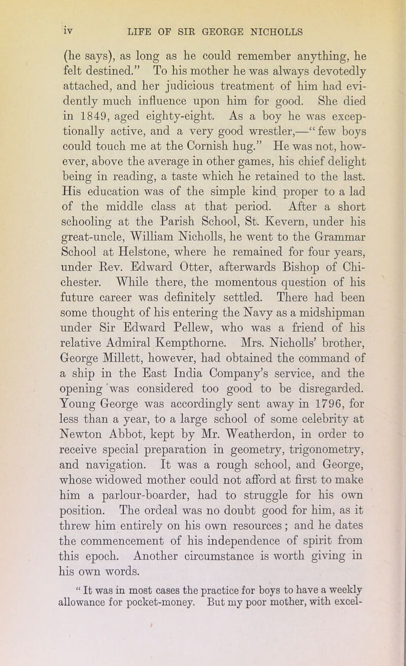 (he says), as long as he could remember anything, he felt destined.” To his mother he was always devotedly attached, and her judicious treatment of him had evi- dently much influence upon him for good. She died in 1849, aged eighty-eight. As a boy he was excep- tionally active, and a very good wrestler,—“ few boys could touch me at the Cornish hug.” He was not, how- ever, above the average in other games, his chief delight being in reading, a taste which he retained to the last. His education was of the simple kind proper to a lad of the middle class at that period. After a short schooling at the Parish School, St. Kevern, under his great-uncle, William Nicholls, he went to the Grammar School at Helstone, where he remained for four years, under Kev. Edward Otter, afterwards Bishop of Chi- chester. While there, the momentous question of his future career was definitely settled. There had been some thought of his entering the Navy as a midshipman under Sir Edward Pellew, who was a friend of his relative Admiral Kempthorne. Mrs. Nicholls’ brother, George Millett, however, had obtained the command of a ship in the East India Company’s service, and the opening was considered too good to be disregarded. Young George was accordingly sent away in 1796, for less than a year, to a large school of some celebrity at Newton Abbot, kept by Mr. Weatherdon, in order to receive special preparation in geometry, trigonometry, and navigation. It was a rough school, and George, whose widowed mother could not afford at first to make him a parlour-boarder, had to struggle for his own position. The ordeal was no doubt good for him, as it threw him entirely on his own resources; and he dates the commencement of his independence of spirit from this epoch. Another circumstance is worth giving in his own words. “ It was in most cases the practice for boys to have a weekly allowance for pocket-money. But my poor mother, with excel-