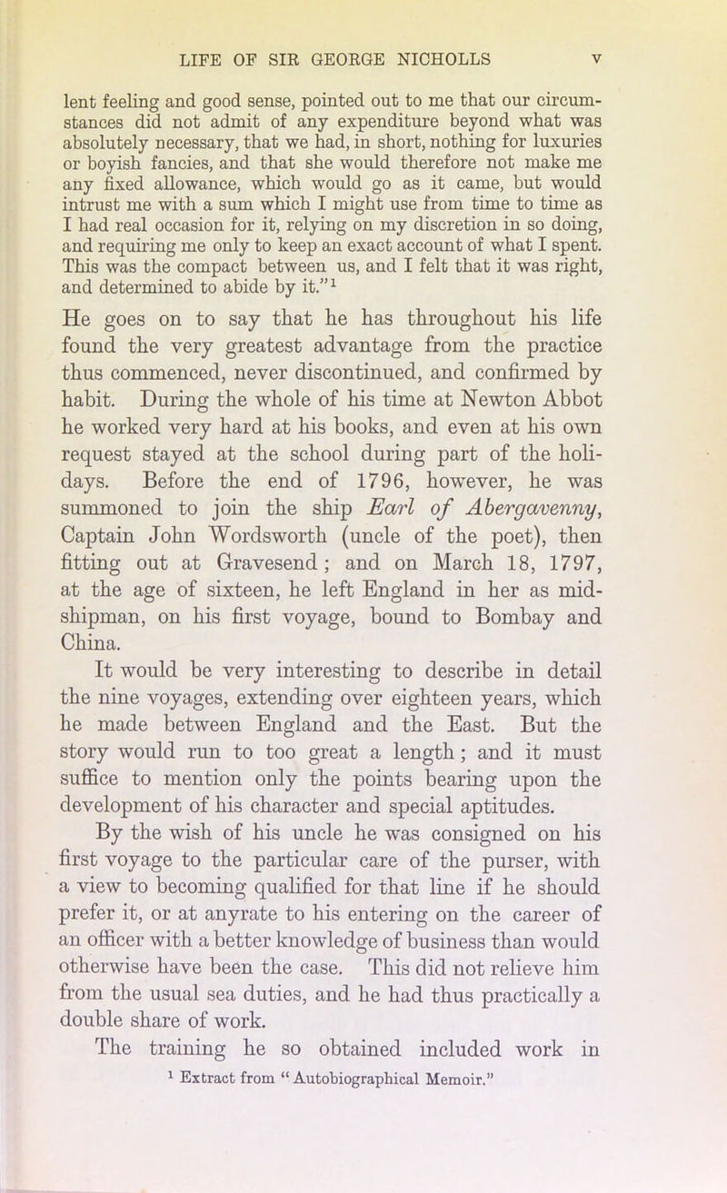lent feeling and good sense, pointed out to me that our circum- stances did not admit of any expenditure beyond what was absolutely necessary, that we had, in short, nothing for luxuries or boyish fancies, and that she would therefore not make me any fixed allowance, which would go as it came, hut would intrust me with a sum which I might use from time to time as I had real occasion for it, relying on my discretion in so doing, and requiring me only to keep an exact account of what I spent. This was the compact between us, and I felt that it was right, and determined to abide by it.”1 He goes on to say that he has throughout his life found the very greatest advantage from the practice thus commenced, never discontinued, and confirmed by habit. During the whole of his time at Newton Abbot he worked very hard at his books, and even at his own request stayed at the school during part of the holi- days. Before the end of 1796, however, he was summoned to join the ship Earl of Abergavenny, Captain John Wordsworth (uncle of the poet), then fitting out at Gravesend; and on March 18, 1797, at the age of sixteen, he left England in her as mid- shipman, on his first voyage, bound to Bombay and China. It would be very interesting to describe in detail the nine voyages, extending over eighteen years, which he made between England and the East. But the story would run to too great a length; and it must suffice to mention only the points bearing upon the development of his character and special aptitudes. By the wish of his uncle he was consigned on his first voyage to the particular care of the purser, with a view to becoming qualified for that line if he should prefer it, or at anyrate to his entering on the career of an officer with a better knowledge of business than would otherwise have been the case. This did not relieve him from the usual sea duties, and he had thus practically a double share of work. The training he so obtained included work in 1 Extract from “ Autobiographical Memoir.”