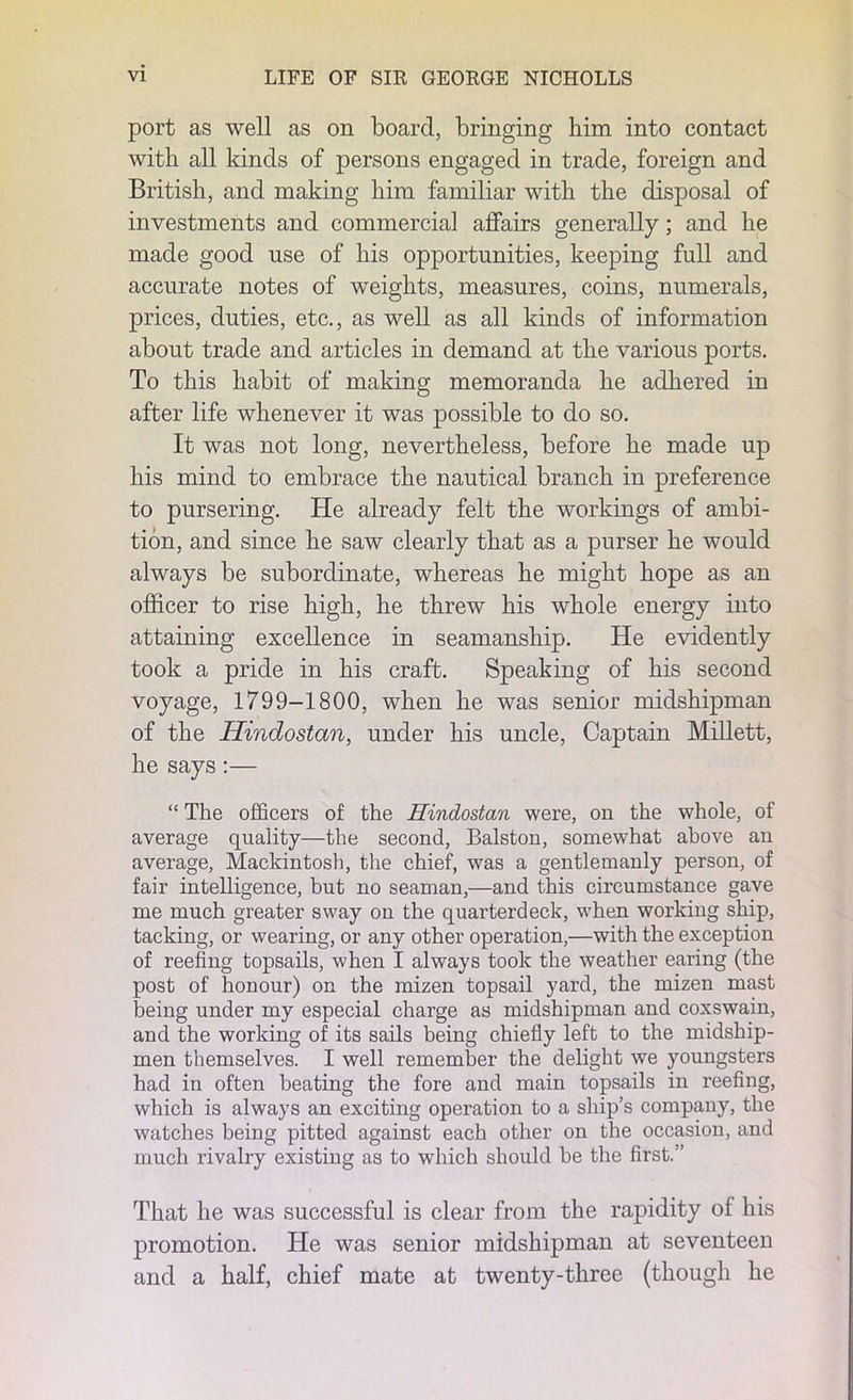 port as well as on board, bringing him into contact with all kinds of persons engaged in trade, foreign and British, and making him familiar with the disposal of investments and commercial affairs generally; and he made good use of his opportunities, keeping full and accurate notes of weights, measures, coins, numerals, prices, duties, etc., as well as all kinds of information about trade and articles in demand at the various ports. To this habit of making memoranda he adhered in after life whenever it was possible to do so. It was not long, nevertheless, before he made up his mind to embrace the nautical branch in preference to pursering. He already felt the workings of ambi- tion, and since he saw clearly that as a purser he would always be subordinate, whereas he might hope as an officer to rise high, he threw his whole energy into attaining excellence in seamanship. He evidently took a pride in his craft. Speaking of his second voyage, 1799-1800, when he was senior midshipman of the Hindostan, under his uncle, Captain Millett, he says:— “ The officers of the Hindostan were, on the whole, of average quality—the second, Balston, somewhat above an average, Mackintosh, the chief, was a gentlemanly person, of fair intelligence, but no seaman,—and this circumstance gave me much greater sway on the quarterdeck, when working ship, tacking, or wearing, or any other operation,—with the exception of reefing topsails, when I always took the weather earing (the post of honour) on the mizen topsail yard, the mizen mast being under my especial charge as midshipman and coxswain, and the working of its sails being chiefly left to the midship- men themselves. I well remember the delight we youngsters had in often beating the fore and main topsails in reefing, which is always an exciting operation to a ship’s company, the watches being pitted against each other on the occasion, and much rivalry existing as to which should be the first.” That he was successful is clear from the rapidity of his promotion. He was senior midshipman at seventeen and a half, chief mate at twenty-three (though he