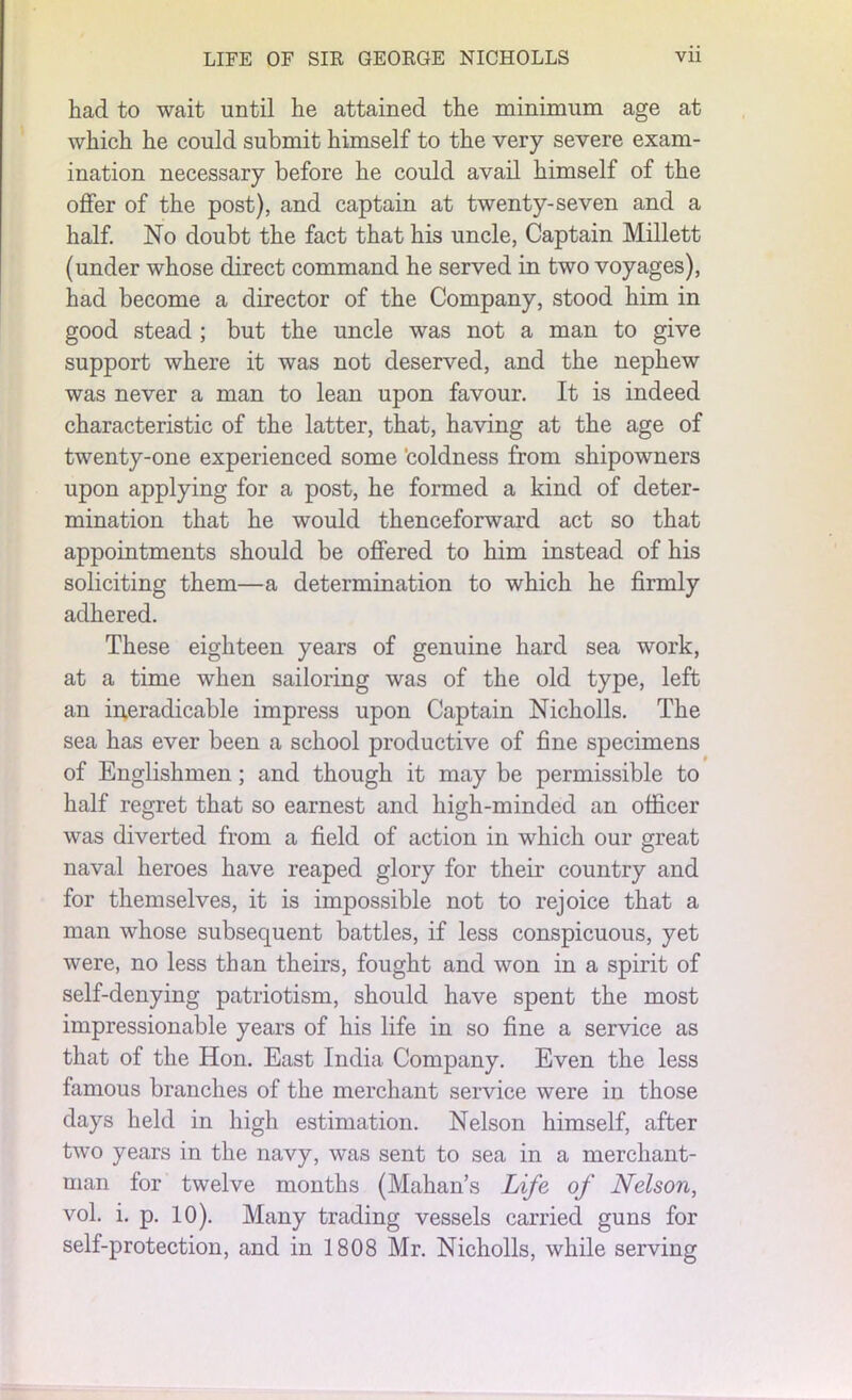 had to wait until he attained the minimum age at which he could submit himself to the very severe exam- ination necessary before he could avail himself of the offer of the post), and captain at twenty-seven and a half. No doubt the fact that his uncle, Captain Millett (under whose direct command he served in two voyages), had become a director of the Company, stood him in good stead ; but the uncle was not a man to give support where it was not deserved, and the nephew was never a man to lean upon favour. It is indeed characteristic of the latter, that, having at the age of twenty-one experienced some ’coldness from shipowners upon applying for a post, he formed a kind of deter- mination that he would thenceforward act so that appointments should be offered to him instead of his soliciting them—a determination to which he firmly adhered. These eighteen years of genuine hard sea work, at a time when sailoring was of the old type, left an ineradicable impress upon Captain Nicholls. The sea has ever been a school productive of fine specimens of Englishmen; and though it may be permissible to half regret that so earnest and high-minded an officer was diverted from a field of action in which our great naval heroes have reaped glory for their country and for themselves, it is impossible not to rejoice that a man whose subsequent battles, if less conspicuous, yet were, no less than theirs, fought and won in a spirit of self-denying patriotism, should have spent the most impressionable years of his life in so fine a service as that of the Hon. East India Company. Even the less famous branches of the merchant service were in those days held in high estimation. Nelson himself, after two years in the navy, was sent to sea in a merchant- man for twelve months (Mahan’s Life of Nelson, vol. i. p. 10). Many trading vessels carried guns for self-protection, and in 1808 Mr. Nicholls, while serving