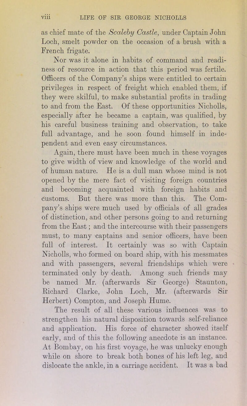 as chief mate of the Scaleby Castle, under Captain John Loch, smelt powder on the occasion of a brush with a French frigate. Nor was it alone in habits of command and readi- ness of resource in action that this period was fertile. Officers of the Company’s ships were entitled to certain privileges in respect of freight which enabled them, if they were skilful, to make substantial profits in trading to and from the East. Of these opportunities Nicholls, especially after he became a captain, was qualified, by his careful business training and observation, to take full advantage, and he soon found himself in inde- pendent and even easy circumstances. Again, there must have been much in these voyages to give width of view and knowledge of the world and of human nature. He is a dull man whose mind is not opened by the mere fact of visiting foreign countries and becoming acquainted with foreign habits and customs. But there was more than this. The Com- pany’s ships were much used by officials of all grades of distinction, and other persons going to and returning from the East; and the intercourse with their passengers must, to many captains and senior officers, have been full of interest. It certainly was so with Captain Nicholls, who formed on board ship, with his messmates and with passengers, several friendships which were terminated only by death. Among such friends may be named Mr. (afterwards Sir George) Staunton, Richard Clarke, John Loch, Mr. (afterwards Sir Herbert) Compton, and Joseph Hume. The result of all these various influences was to strengthen his natural disposition towards self-reliance and application. His force of character showed itself early, and of this the following anecdote is an instance. At Bombay, on his first voyage, he was unlucky enough while on shore to break both bones of his left leg, and dislocate the ankle, in a carriage accident. It was a bad