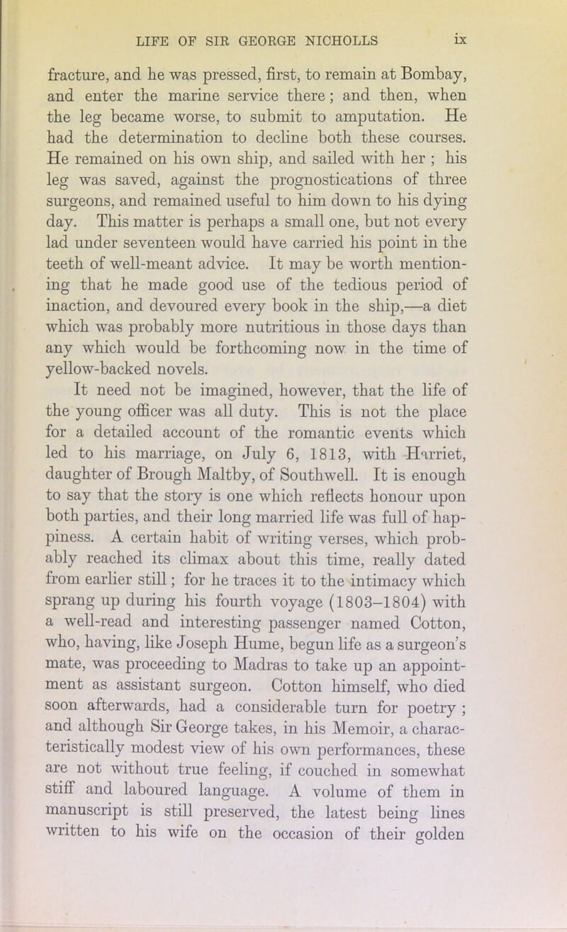fracture, and lie was pressed, first, to remain at Bombay, and enter the marine service there; and then, when the leg became worse, to submit to amputation. He had the determination to decline both these courses. He remained on his own ship, and sailed with her ; his leg was saved, against the prognostications of three surgeons, and remained useful to him down to his dying day. This matter is perhaps a small one, but not every lad under seventeen would have carried his point in the teeth of well-meant advice. It may be worth mention- ing that he made good use of the tedious period of inaction, and devoured every book in the ship,—a diet which was probably more nutritious in those days than any which would be forthcoming now in the time of yellow-backed novels. It need not be imagined, however, that the life of the young officer was all duty. This is not the place for a detailed account of the romantic events which led to his marriage, on July 6, 1813, with Harriet, daughter of Brough Maltby, of Southwell. It is enough to say that the story is one which reflects honour upon both parties, and their long married life was full of hap- piness. A certain habit of writing verses, which prob- ably reached its climax about this time, really dated from earlier still; for he traces it to the intimacy which sprang up during his fourth voyage (1803-1804) with a well-read and interesting passenger named Cotton, who, having, like Joseph Hume, begun life as a surgeon’s mate, was proceeding to Madras to take up an appoint- ment as assistant surgeon. Cotton himself, who died soon afterwards, had a considerable turn for poetry ; and although Sir George takes, in his Memoir, a charac- teristically modest view of his own performances, these are not without true feeling, if couched in somewhat stiff and laboured language. A volume of them in manuscript is still preserved, the latest being lines written to his wife on the occasion of their golden