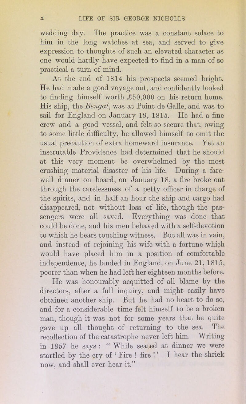 wedding day. The practice was a constant solace to him in the long watches at sea, and served to give expression to thoughts of such an elevated character as one would hardly have expected to find in a man of so practical a turn of mind. At the end of 1814 his prospects seemed bright. He had made a good voyage out, and confidently looked to finding himself worth £50,000 on his return home. His ship, the Bengal, was at Point de Galle, and was to sail for England on January 19, 1815. He had a fine crew and a good vessel, and felt so secure that, owing to some little difficulty, he allowed himself to omit the usual precaution of extra homeward insurance. Yet an inscrutable Providence had determined that he should at this very moment be overwhelmed by the most crushing material disaster of his life. During a fare- well dinner on board, on January 18, a fire broke out through the carelessness of a petty officer in charge of the spirits, and in half an hour the ship and cargo had disappeared, not without loss of life, though the pas- sengers were all saved. Everything was done that could be done, and his men behaved with a self-devotion to which he bears touching witness. But all was in vain, and instead of rejoining his wife with a fortune which would have placed him in a position of comfortable independence, he landed in England, on June 21, 1815, poorer than when he had left her eighteen months before. He was honourably acquitted of all blame by the directors, after a full inquiry, and might easily have obtained another ship. But he had no heart to do so, and for a considerable time felt himself to be a broken man, though it was not for some years that he quite gave up all thought of returning to the sea. The recollection of the catastrophe never left him. Writing in 1857 he says : “ While seated at dinner we were startled by the cry of ‘ Fire ! fire ! ’ I hear the shriek now, and shall ever hear it.”