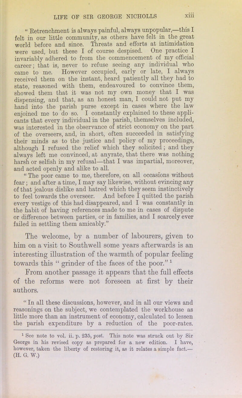 “ Retrenchment is always painful, always unpopular,—this I felt in our little community, as others have felt in the great world before and since. Threats and efforts at intimidation were used, but these I of course despised. One practice I invariably adhered to from the commencement of my official career; that is, never to refuse seeing any individual who came to me. However occupied, early or late, I always received them on the instant, heard patiently all they had to state, reasoned with them, endeavoured to convince them, showed them that it was not my own money that I was dispensing, and that, as an honest man, I could not put my hand into the parish purse except in cases where the law enjoined me to do so. I constantly explained to these appli- cants that every individual in the parish, themselves included, was interested in the observance of strict economy on the part of the overseers, and, in short, often succeeded in satisfying their minds as to the justice and policy of my proceedings, although I refused the relief which they solicited; and they always left me convinced, at anyrate, that there was nothing harsh or selfish in my refusal—that I was impartial, moreover, and acted openly and alike to all. “ The poor came to me, therefore, on all occasions without fear; and after a time, I may say likewise, without evincing any of that jealous dislike and hatred which they seem instinctively to feel towards the overseer. And before I quitted the parish every vestige of this had disappeared, and I was constantly in the habit of having references made to me in cases of dispute or difference between parties, or in families, and I scarcely ever failed in settling them amicably.” The welcome, by a number of labourers, given to him on a visit to Southwell some years afterwards is an interesting illustration of the warmth of popular feeling towards this “ grinder of the faces of the poor.” 1 From another passage it appears that the full effects of the reforms were not foreseen at first by their authors. “ In all these discussions, however, and in all our views and reasonings on the subject, we contemplated the workhouse as little more than an instrument of economy, calculated to lessen the parish expenditure by a reduction of the poor-rates. 1 See note to vol. ii. p. 235, post. This note was struck out by Sir George in his revised copy as prepared for a new edition. I have, however, taken the liberty of restoring it, as it relates a simple fact.— (H. G. W.)