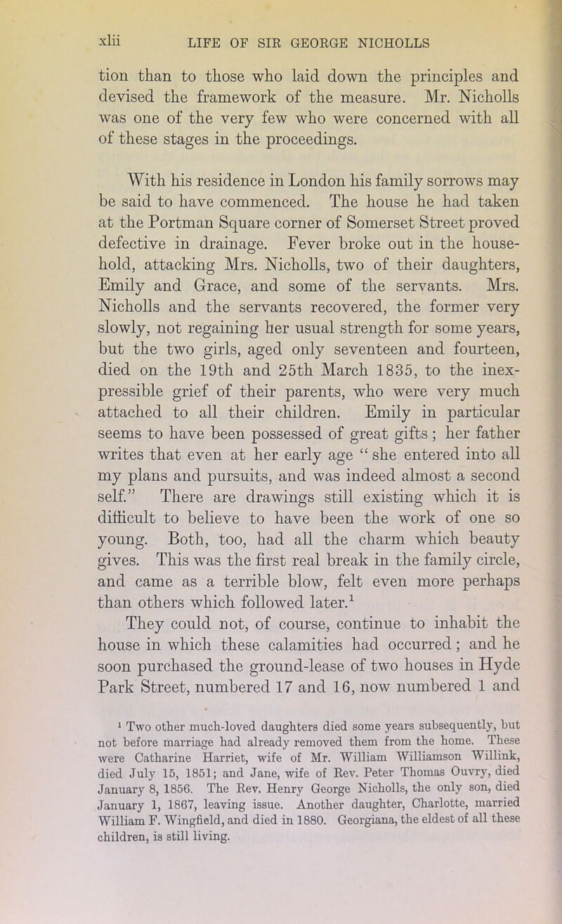 tion than to those who laid down the principles and devised the framework of the measure. Mr. Nicholls was one of the very few who were concerned with all of these stages in the proceedings. With his residence in London his family sorrows may be said to have commenced. The house he had taken at the Portman Square corner of Somerset Street proved defective in drainage. Fever broke out in the house- hold, attacking Mrs. Nicholls, two of their daughters, Emily and Grace, and some of the servants. Mrs. Nicholls and the servants recovered, the former very slowly, not regaining her usual strength for some years, but the two girls, aged only seventeen and fourteen, died on the 19th and 25th March 1835, to the inex- pressible grief of their parents, who were very much attached to all their children. Emily in particular seems to have been possessed of great gifts ; her father writes that even at her early age “ she entered into all my plans and pursuits, and was indeed almost a second self.” There are drawings still existing which it is difficult to believe to have been the work of one so young. Both, too, had all the charm which beauty gives. This was the first real break in the family circle, and came as a terrible blow, felt even more perhaps than others which followed later.1 They could not, of course, continue to inhabit the house in which these calamities had occurred; and he soon purchased the ground-lease of two houses in Hyde Park Street, numbered 17 and 16, now numbered 1 and 1 Two other much-loved daughters died some years subsequently, but not before marriage had already removed them from the home. These were Catharine Harriet, wife of Mr. William Williamson Willink, died July 15, 1851; and Jane, wife of Rev. Peter Thomas Ouvry, died January 8, 1856. The Rev. Henry George Nicholls, the only son, died January 1, 1867, leaving issue. Another daughter, Charlotte, married William F. Wingfield, and died in 1880. Georgiana, the eldest of all these children, is still living.