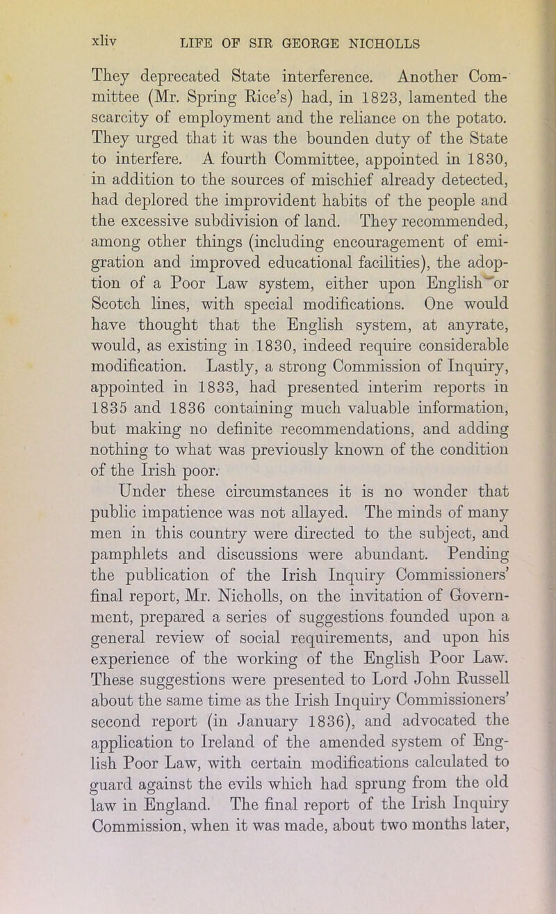 They deprecated State interference. Another Com- mittee (Mr. Spring Rice’s) had, in 1823, lamented the scarcity of employment and the reliance on the potato. They urged that it was the bounden duty of the State to interfere. A fourth Committee, appointed in 1830, in addition to the sources of mischief already detected, had deplored the improvident habits of the people and the excessive subdivision of land. They recommended, among other things (including encouragement of emi- gration and improved educational facilities), the adop- tion of a Poor Law system, either upon English 'or Scotch lines, with special modifications. One would have thought that the English system, at anyrate, would, as existing in 1830, indeed require considerable modification. Lastly, a strong Commission of Inquiry, appointed in 1833, had presented interim reports in 1835 and 1836 containing much valuable information, but making no definite recommendations, and adding nothing to what was previously known of the condition of the Irish poor. Under these circumstances it is no wonder that public impatience was not allayed. The minds of many men in this country were directed to the subject, and pamphlets and discussions were abundant. Pending the publication of the Irish Inquiry Commissioners’ final report, Mr. Nicholls, on the invitation of Govern- ment, prepared a series of suggestions founded upon a general review of social requirements, and upon his experience of the working of the English Poor Law. These suggestions were presented to Lord John Russell about the same time as the Irish Inquiry Commissioners’ second report (in January 1836), and advocated the application to Ireland of the amended system of Eng- lish Poor Law, with certain modifications calculated to guard against the evils which had sprung from the old law in England. The final report of the Irish Inquiry Commission, when it was made, about two months later,