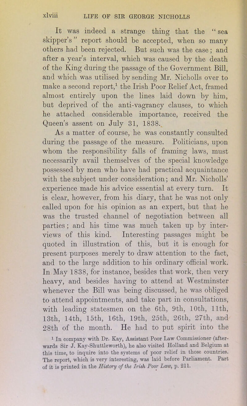 It was indeed a strange thing that the “ sea skipper’s ” report should be accepted, when so many others had been rejected. But such was the case; and after a year’s interval, which was caused by the death of the King during the passage of the Government Bill, and which was utilised by sending Mr. Nicholls over to make a second report,1 the Irish Poor Belief Act, framed almost entirely upon the lines laid down by him, but deprived of the anti-vagrancy clauses, to which he attached considerable importance, received the Queen’s assent on July 31, 1838._ As a matter of course, he was constantly consulted during the passage of the measure. Politicians, upon whom the responsibility falls of framing laws, must necessarily avail themselves of the special knowledge possessed by men who have had practical acquaintance with the subject under consideration; and Mr. Nicholls’ experience made his advice essential at every turn. It is clear, however, from his diary, that he was not only called upon for his opinion as an expert, but that he was the trusted channel of negotiation between all parties; and his time was much taken up by inter- views of this kind. Interesting passages might be quoted in illustration of this, but it is enough for present purposes merely to draw attention to the fact, and to the large addition to his ordinary official work. In May 1838, for instance, besides that work, then very heavy, and besides having to attend at Westminster whenever the Bill was being discussed, he was obliged to attend appointments, and take part in consultations, with leading statesmen on the 6th, 9th, 10th, 11th, 13th, 14th, 15th, 16th, 19th, 25th, 26th, 27th, and 28th of the month. He had to put spirit into the 1 In company with Dr. Kay, Assistant Poor Law Commissioner (after- wards Sir J. Kay-Shuttleworth), he also visited Holland and Belgium at this time, to inquire into the systems of poor relief in those countries. The report, which is very interesting, was laid before Parliament. Part of it is printed in the History of the Irish Poor Law, p. 211.