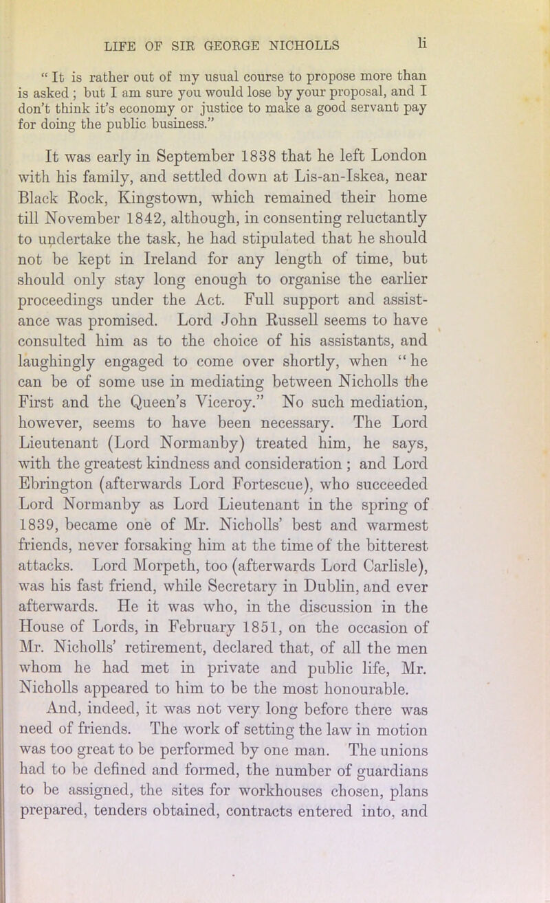 “ It is rather out of my usual course to propose more than is asked ; but I am sure you would lose by your proposal, and I don’t think it’s economy or justice to make a good servant pay for doing the public business.” It was early in September 1838 that he left London with his family, and settled down at Lis-an-Iskea, near Black Rock, Kingstown, which remained their home till November 1842, although, in consenting reluctantly to undertake the task, he had stipulated that he should not be kept in Ireland for any length of time, but should only stay long enough to organise the earlier proceedings under the Act. Full support and assist- ance was promised. Lord John Russell seems to have consulted him as to the choice of his assistants, and laughingly engaged to come over shortly, when “ he can be of some use in mediating between Nicholls the First and the Queen’s Viceroy.” No such mediation, however, seems to have been necessary. The Lord Lieutenant (Lord Normanby) treated him, he says, with the greatest kindness and consideration ; and Lord Ebrington (afterwards Lord Fortescue), who succeeded Lord Normanby as Lord Lieutenant in the spring of 1839, became one of Mr. Nicholls’ best and warmest friends, never forsaking him at the time of the bitterest attacks. Lord Morpeth, too (afterwards Lord Carlisle), was his fast friend, while Secretary in Dublin, and ever afterwards. He it was who, in the discussion in the House of Lords, in February 1851, on the occasion of Mr. Nicholls’ retirement, declared that, of all the men whom he had met in private and public life, Mr. Nicholls appeared to him to be the most honourable. And, indeed, it was not very long before there was need of friends. The work of setting the law in motion was too great to be performed by one man. The unions had to be defined and formed, the number of guardians to be assigned, the sites for workhouses chosen, plans prepared, tenders obtained, contracts entered into, and