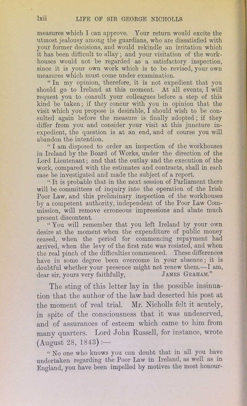 measures which I can approve. Your return would excite the utmost jealousy among the guardians, who are dissatisfied with your former decisions, and would rekindle an irritation which it has been difficult to allay; and your visitation of the work- houses would not he regarded as a satisfactory inspection, since it is your own work which is to be revised, your own measures which must come under examination. “ In my opinion, therefore, it is not expedient that you should go to Ireland at this moment. At all events, I will request you to consult your colleagues before a step of this kind be taken; if they concur with you in opinion that the visit which you propose is desirable, I should wish to be con- sulted again before the measure is finally adopted ; if they differ from you and consider your visit at this juncture in- expedient, the question is at an end, and of course you will abandon the intention. “ I am disposed to order an inspection of the workhouses in Ireland by the Board of Works, under the direction of the Lord Lieutenant; and that the outlay and the execution of the work, compared with the estimates and contracts, shall in each case be investigated and made the subject of a report. “ It is probable that in the next session of Parliament there will be committees of inquiry into the operation of the Irish Poor Law, and this preliminary inspection of the workhouses by a competent authority, independent of the Poor Law Com- mission, will remove erroneous impressions and abate much present discontent. “ You will remember that you left Ireland by your own desire at the moment when the expenditure of public money ceased, when the period for commencing repayment had arrived, when the levy of the first rate was resisted, and when the real pinch of the difficulties commenced. These differences have in some degree been overcome in your absence; it is doubtful whether your presence might not renew them.—I am, dear sir, yours very faithfully, James Graham.” The sting of this letter lay in the possible insinua- tion that the author of the law had deserted his post at the moment of real trial. Mr. Nicholls felt it acutely, in spite of the consciousness that it was undeserved, and of assurances of esteem which came to him from many quarters. Lord John Russell, for instance, wrote (August 28, 1843):— “ ]STo one who knows you can doubt that in all you have undertaken regarding the Poor Law in Ireland, as well as in England, you have been impelled by motives the most honour-