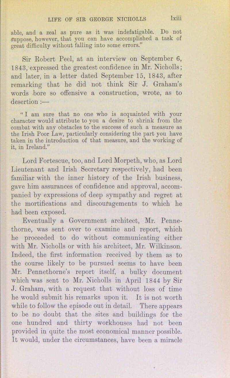 able, and a zeal as pure as it was indefatigable. Do not Suppose, however, that you can have accomplished a task of great difficulty without falling into some errors.” Sir Robert Peel, at an interview on September 6, 1843, expressed the greatest confidence in Mr. Nicholls; and later, in a letter dated September 15, 1843, after remarking that he did not think Sir J. Graham’s words hore so offensive a construction, wrote, as to desertion :— “ I am sure that no one who is acquainted with your character would attribute to you a desire to shrink from the combat with any obstacles to the success of such a measure as the Irish Poor Law, particularly considering the part you have taken in the introduction of that measure, and the working of it, in Ireland.” Lord Fortescue, too, and Lord Morpeth, who, as Lord Lieutenant and Irish Secretary respectively, had been familiar with the inner history of the Irish business, gave him assurances of confidence and approval, accom- panied by expressions of deep sympathy and regret at the mortifications and discoufagements to which he had been exposed. Eventually a Government architect, Mr. Penne- thorne, was sent over to examine and report, which he proceeded to do without communicating either with Mr. Nicholls or with his architect, Mr. Wilkinson. Indeed, the first information received by them as to the course likely to be pursued seems to have been Mr. Pennethorne’s report itself, a bulky document which was sent to Mr. Nicholls in April 1844 by Sir J. Graham, with a request that without loss of time he would submit his remarks upon it. It is not worth while to follow the episode out in detail. There appears to be no doubt that the sites and buildings for the one hundred and thirty workhouses had not been provided in quite the most economical manner possible. It would, under the circumstances, have been a miracle
