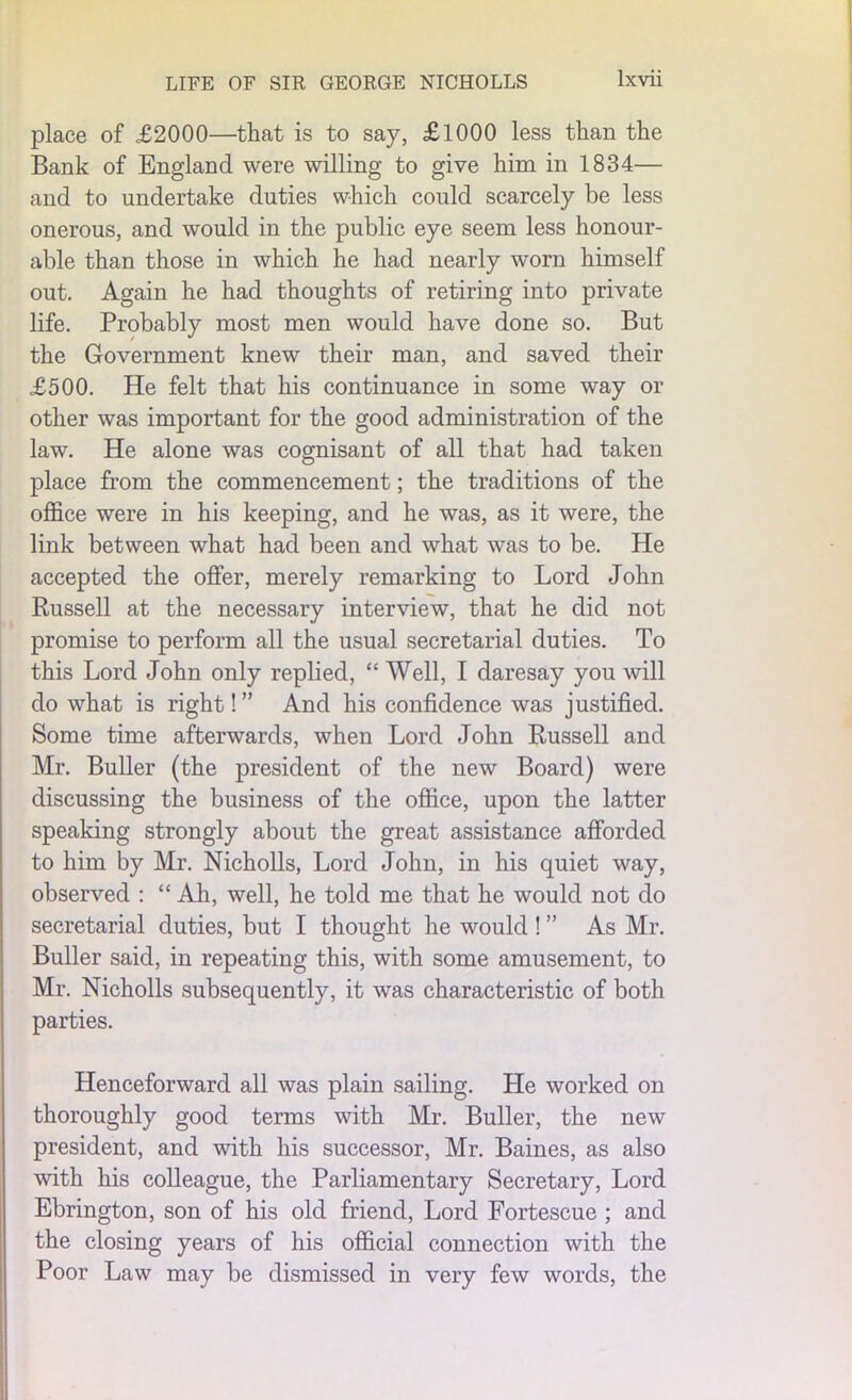 place of £2000—that is to say, £1000 less than the Bank of England were willing to give him in 1834— and to undertake duties which could scarcely be less onerous, and would in the public eye seem less honour- able than those in which he had nearly worn himself out. Again he had thoughts of retiring into private life. Probably most men would have done so. But the Government knew their man, and saved their £500. He felt that his continuance in some way or other was important for the good administration of the law. He alone was cognisant of all that had taken place from the commencement; the traditions of the office were in his keeping, and he was, as it were, the link between what had been and what was to be. He accepted the offer, merely remarking to Lord John Russell at the necessary interview, that he did not promise to perform all the usual secretarial duties. To this Lord John only replied, “ Well, I daresay you will do what is right!” And his confidence was justified. Some time afterwards, when Lord John Russell and Mr. Buller (the president of the new Board) were discussing the business of the office, upon the latter speaking strongly about the great assistance afforded to him by Mr. Nicholls, Lord John, in his quiet way, observed : “ Ah, well, he told me that he would not do secretarial duties, but I thought he would ! ” As Mr. Buller said, in repeating this, with some amusement, to Mr. Nicholls subsequently, it was characteristic of both parties. Henceforward all was plain sailing. He worked on thoroughly good terms with Mr. Buller, the new president, and with his successor, Mr. Baines, as also with his colleague, the Parliamentary Secretary, Lord Ebrington, son of his old friend, Lord Forteseue ; and the closing years of his official connection with the Poor Law may be dismissed in very few words, the