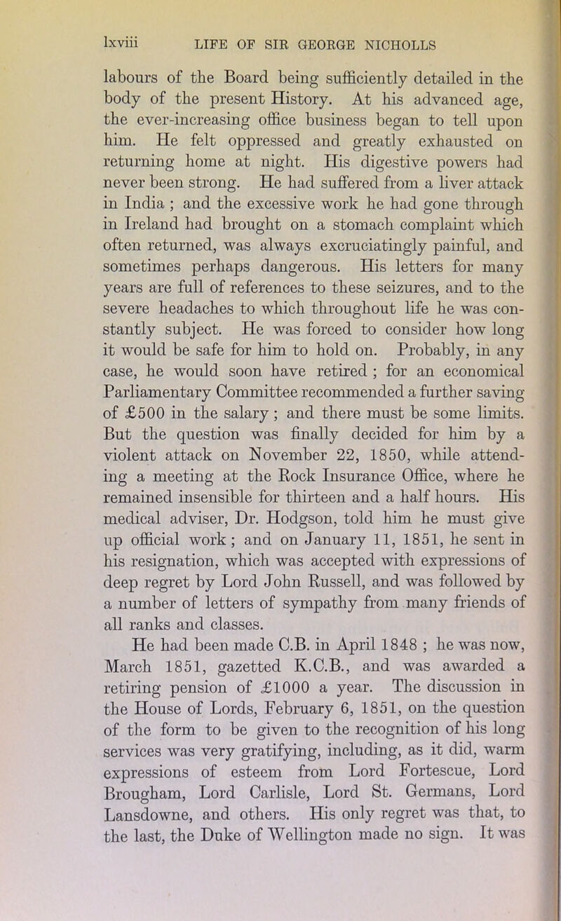 labours of the Board being sufficiently detailed in the body of the present History. At his advanced age, the ever-increasing office business began to tell upon him. He felt oppressed and greatly exhausted on returning home at night. His digestive powers had never been strong. He had suffered from a liver attack in India ; and the excessive work he had gone through in Ireland had brought on a stomach complaint which often returned, was always excruciatingly painful, and sometimes perhaps dangerous. His letters for many years are full of references to these seizures, and to the severe headaches to which throughout life he was con- stantly subject. He was forced to consider how long it would be safe for him to hold on. Probably, in any case, he would soon have retired ; for an economical Parliamentary Committee recommended a further saving of £500 in the salary; and there must be some limits. But the question was finally decided for him by a violent attack on November 22, 1850, while attend- ing a meeting at the Rock Insurance Office, where he remained insensible for thirteen and a half hours. His medical adviser, Dr. Hodgson, told him he must give up official work; and on January 11, 1851, he sent in his resignation, which was accepted with expressions of deep regret by Lord John Russell, and was followed by a number of letters of sympathy from many friends of all ranks and classes. He had been made C.B. in April 1848 ; he was now, March 1851, gazetted K.C.B., and was awarded a retiring pension of £1000 a year. The discussion in the House of Lords, February 6, 1851, on the question of the form to be given to the recognition of his long services was very gratifying, including, as it did, warm expressions of esteem from Lord Fortescue, Lord Brougham, Lord Carlisle, Lord St. Germans, Lord Lansdowne, and others. His only regret was that, to the last, the Duke of Wellington made no sign. It was