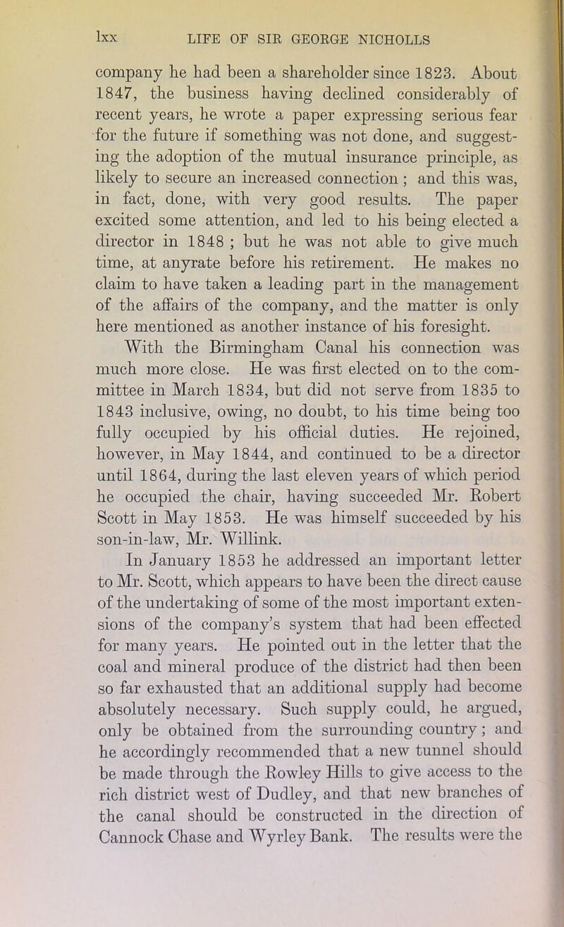 company lie had been a shareholder since 1823. About 1847, the business having declined considerably of recent years, he wrote a paper expressing serious fear for the future if something was not done, and suggest- ing the adoption of the mutual insurance principle, as likely to secure an increased connection ; and this was, in fact, done, with very good results. The paper excited some attention, and led to his being elected a director in 1848 ; but he was not able to give much time, at anyrate before his retirement. He makes no claim to have taken a leading part in the management of the affairs of the company, and the matter is only here mentioned as another instance of his foresight. With the Birmingham Canal his connection was much more close. He was first elected on to the com- mittee in March 1834, but did not serve from 1835 to 1843 inclusive, owing, no doubt, to his time being too fully occupied by his official duties. He rejoined, however, in May 1844, and continued to be a director until 1864, during the last eleven years of which period he occupied the chair, having succeeded Mr. Robert Scott in May 1853. He was himself succeeded by his son-in-law, Mr. Willink. In January 1853 he addressed an important letter to Mr. Scott, which appears to have been the direct cause of the undertaking of some of the most important exten- sions of the company’s system that had been effected for many years. He pointed out in the letter that the coal and mineral produce of the district had then been so far exhausted that an additional supply had become absolutely necessary. Such supply could, he argued, only be obtained from the surrounding country; and he accordingly recommended that a new tunnel should be made through the Rowley Hills to give access to the rich district west of Dudley, and that new branches of the canal should be constructed in the direction of Cannock Chase and Wyrley Bank. The results were the