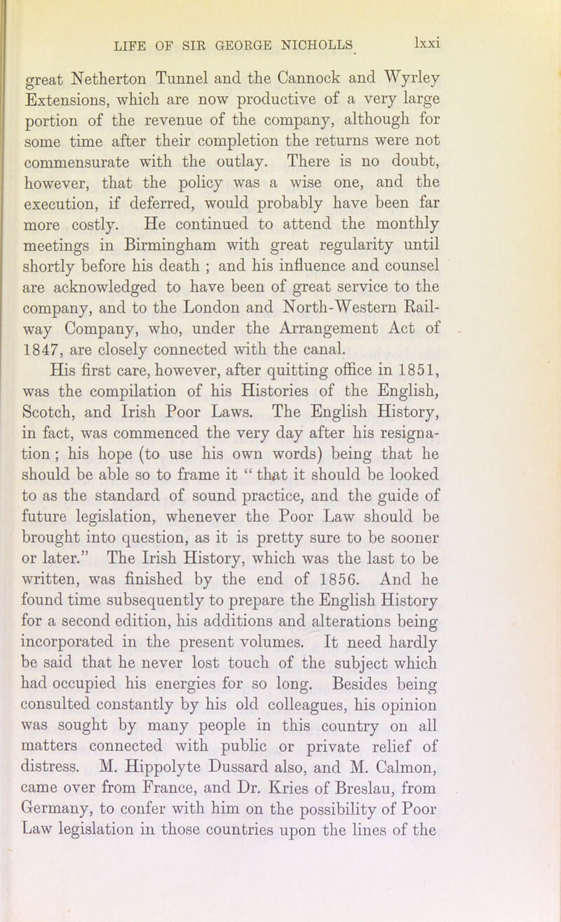 great Netherton Tunnel and the Cannock and Wyrley Extensions, which are now productive of a very large portion of the revenue of the company, although for some time after their completion the returns were not commensurate with the outlay. There is no doubt, however, that the policy was a wise one, and the execution, if deferred, would probably have been far more costly. He continued to attend the monthly meetings in Birmingham with great regularity until shortly before his death ; and his influence and counsel are acknowledged to have been of great service to the company, and to the London and North-Western Rail- way Company, who, under the Arrangement Act of 1847, are closely connected with the canal. His first care, however, after quitting office in 1851, was the compilation of his Histories of the English, Scotch, and Irish Poor Laws. The English History, in fact, was commenced the very day after his resigna- tion ; his hope (to use his own words) being that he should be able so to frame it “ that it should be looked to as the standard of sound practice, and the guide of future legislation, whenever the Poor Law should be brought into question, as it is pretty sure to be sooner or later.” The Irish History, which was the last to be written, was finished by the end of 1856. And he found time subsequently to prepare the English History for a second edition, his additions and alterations being- incorporated in the present volumes. It need hardly be said that he never lost touch of the subject which had occupied his energies for so long. Besides being consulted constantly by his old colleagues, his opinion was sought by many people in this country on all matters connected with public or private relief of distress. M. Hippolyte Dussard also, and M. Calmon, came over from France, and Dr. Kries of Breslau, from Germany, to confer with him on the possibility of Poor Law legislation in those countries upon the lines of the
