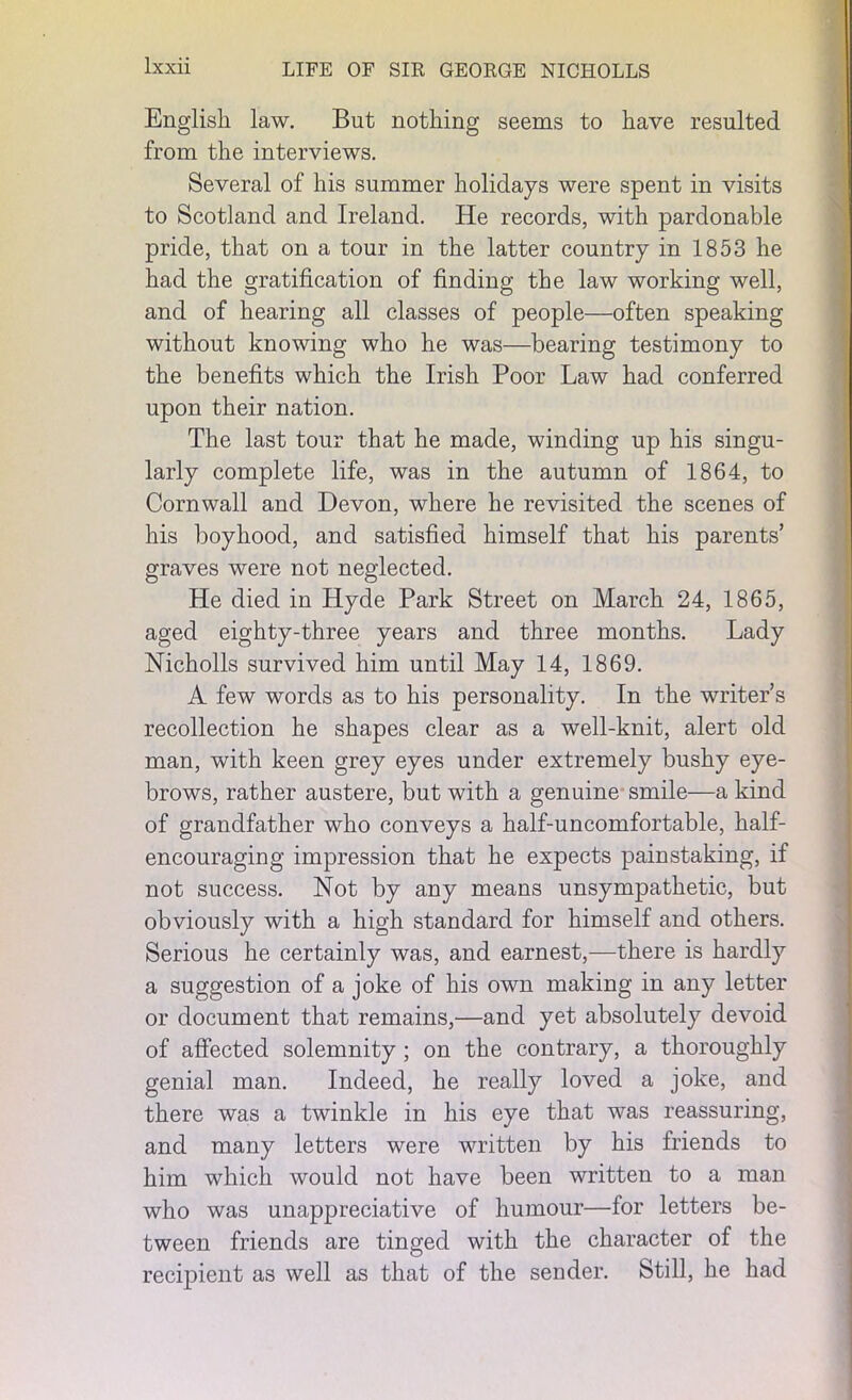 English law. But nothing seems to have resulted from the interviews. Several of his summer holidays were spent in visits to Scotland and Ireland. He records, with pardonable pride, that on a tour in the latter country in 1853 he had the gratification of finding the law working well, and of hearing all classes of people—often speaking without knowing who he was—bearing testimony to the benefits which the Irish Poor Law had conferred upon their nation. The last tour that he made, winding up his singu- larly complete life, was in the autumn of 1864, to Cornwall and Devon, where he revisited the scenes of his boyhood, and satisfied himself that his parents’ graves were not neglected. He died in Hyde Park Street on March 24, 1865, aged eighty-three years and three months. Lady Nicholls survived him until May 14, 1869. A few words as to his personality. In the writer’s recollection he shapes clear as a well-knit, alert old man, with keen grey eyes under extremely bushy eye- brows, rather austere, but with a genuine smile—a kind of grandfather who conveys a half-uncomfortable, half- encouraging impression that he expects painstaking, if not success. Not by any means unsympathetic, but obviously with a high standard for himself and others. Serious he certainly was, and earnest,—there is hardly a suggestion of a joke of his own making in any letter or document that remains,—and yet absolutely devoid of affected solemnity ; on the contrary, a thoroughly genial man. Indeed, he really loved a joke, and there was a twinkle in his eye that was reassuring, and many letters were written by his friends to him which would not have been written to a man who was unappreciative of humour—for letters be- tween friends are tinged with the character of the recipient as well as that of the sender. Still, he had