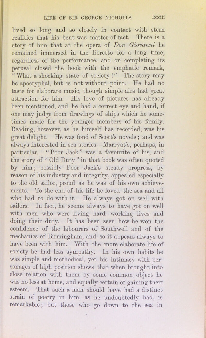 lived so long and so closely in contact with stern realities that his bent was matter-of-fact. There is a story of him that at the opera of Don Giovanni he remained immersed in the libretto for a long time, regardless of the performance, and on completing its perusal closed the book with the emphatic remark, “ What a shocking state of society ! ” The story may be apocryphal, but is not without point. He had no taste for elaborate music, though simple airs had great attraction for him. His love of pictures has already been mentioned, and he had a correct eye and hand, if one may judge from drawings of ships which he some- times made for the younger members of his family. Reading, however, as he himself has recorded, was his great delight. He was fond of Scott’s novels ; and was always interested in sea stories—Marryat’s, perhaps, in particular. “Poor Jack” was a favourite of his, and the story of “ Old Duty ” in that book was often quoted by him; possibly Poor Jack’s steady progress, by reason of his industry and integrity, appealed especially to the old sailor, proud as he was of his own achieve- ments. To the end of his life he loved the sea and all who had to do with it. He always got on well with sailors. In fact, he seems always to have got on well with men who were living hard - working lives and doing their duty. It has been seen how he won the confidence of the labourers of Southwell and of the mechanics of Birmingham, and so it appears always to have been with him. With the more elaborate life of society he had less sympathy. In his own habits he was simple and methodical, yet his intimacy with per- sonages of high position shows that when brought into close relation with them by some common object he was no less at home, and equally certain of gaining their esteem. That such a man should have had a distinct strain of poetry in him, as he undoubtedly had, is remarkable; but those who go down to the sea in