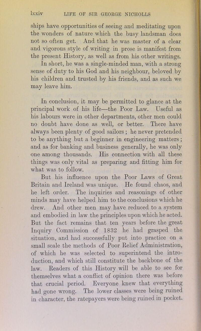 ships have opportunities of seeing and meditating upon the wonders of nature which the busy landsman does not so often get. And that he was master of a clear and vigorous style of writing in prose is manifest from the present History, as well as from his other writings. In short, he was a single-minded man, with a strong- sense of duty to his God and his neighbour, beloved by his children and trusted by his friends, and as such we may leave him. In conclusion, it may be permitted to glance at the principal work of his life—the Poor Law. Useful as his labours were in other departments, other men could no doubt have done as well, or better. There have always been plenty of good sailors ; he never pretended to be anything but a beginner in engineering matters ; and as for banking and business generally, he was only one among thousands. His connection with all these things was only vital as preparing and fitting him for what was to follow. But his influence upon the Poor Laws of Great Britain and Ireland was unique. He found chaos, and he left order. The inquiries and reasonings of other minds may have helped him to the conclusions which he drew. And other men may have reduced to a system and embodied in law the principles upon which he acted. But the fact remains that ten years before the great Inquiry Commission of 1832 he had grasped the situation, and had successfully put into practice on a small scale the methods of Poor Relief Administration, of which he was selected to superintend the intro- duction, and which still constitute the backbone of the law. Readers of this History will be able to see for themselves what a conflict of opinion there was before that crucial period. Everyone knew that everything had gone wrong. The lower classes were being ruined in character, the ratepayers were being ruined in pocket.