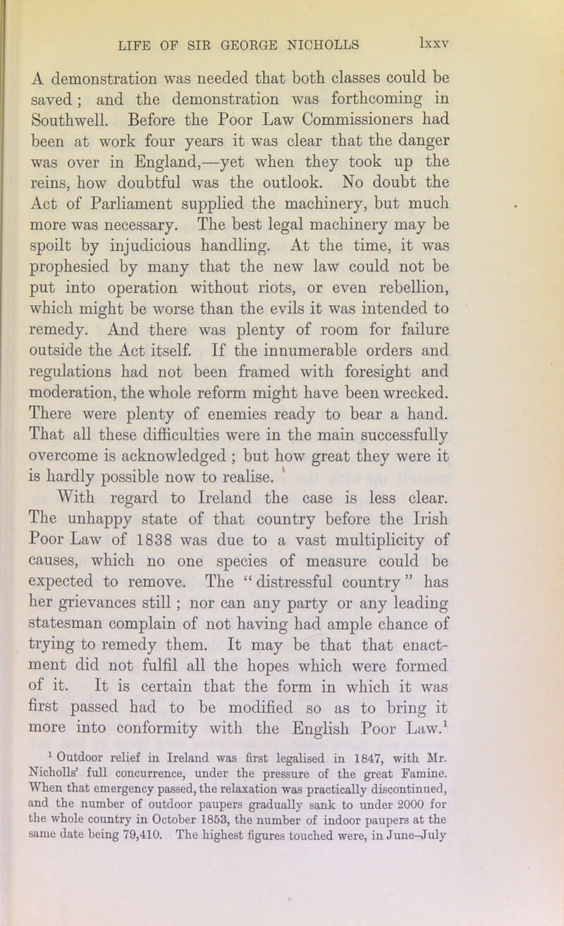 A demonstration was needed that both classes could be saved; and the demonstration was forthcoming in Southwell. Before the Poor Law Commissioners had been at work four years it was clear that the danger was over in England,—yet when they took up the reins, how doubtful was the outlook. No doubt the Act of Parliament supplied the machinery, but much more was necessary. The best legal machinery may be spoilt by injudicious handling. At the time, it was prophesied by many that the new law could not be put into operation without riots, or even rebellion, which might be worse than the evils it was intended to remedy. And there was plenty of room for failure outside the Act itself. If the innumerable orders and regulations had not been framed with foresight and moderation, the whole reform might have been wrecked. There were plenty of enemies ready to bear a hand. That all these difficulties were in the main successfully overcome is acknowledged ; but how great they were it is hardly possible now to realise. With regard to Ireland the case is less clear. The unhappy state of that country before the Irish Poor Law of 1838 was due to a vast multiplicity of causes, which no one species of measure could be expected to remove. The “ distressful country ” has her grievances still ; nor can any party or any leading statesman complain of not having had ample chance of trying to remedy them. It may be that that enact- ment did not fulfil all the hopes which were formed of it. It is certain that the form in which it was first passed had to be modified so as to bring it more into conformity with the English Poor Law.1 1 Outdoor relief in Ireland was first legalised in 1847, with Mr. Nicholls’ full concurrence, under the pressure of the great Famine. When that emergency passed, the relaxation was practically discontinued, and the number of outdoor paupers gradually sank to under 2000 for the whole country in October 1853, the number of indoor paupers at the same date being 79,410. The highest figures touched were, in June-July