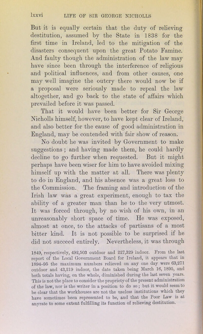 But it is equally certain that the duty of relieving destitution, assumed by the State in 1838 for the first time in Ireland, led to the mitigation of the disasters consequent upon the great Potato Famine. And faulty though the administration of the law may have since been through the interference of religious and political influences, and from other causes, one may well imagine the outcry there would now be if a proposal were seriously made to repeal the law altogether, and go back to the state of affairs which prevailed before it was passed. That it would have been better for Sir George Nicholls himself, however, to have kept clear of Ireland, and also better for the cause of good administration in England, may be contended with fair show of reason. No doubt he was invited by Government to make suggestions ; and having made them, he could hardly decline to go further when requested. But it might perhaps have been wiser for him to have avoided mixing himself up with the matter at all. There was plenty to do in England, and his absence was a great loss to the Commission. The framing and introduction of the Irish law was a great experiment, enough to tax the ability of a greater man than he to the very utmost. It was forced through, by no wish of his own, in an unreasonably short space of time. He was exposed, almost at once, to the attacks of partisans of a most bitter kind. It is not possible to be surprised if he did not succeed entirely. Nevertheless, it was through 1849, respectively, 492,503 outdoor and 227,329 indoor. From the last report of the Local Government Board for Ireland, it appears that in 1894-95 the maximum numbers relieved on any one day were 63,271 outdoor and 43,219 indoor, the date taken being March 16, 1895, and both totals having, on the whole, diminished during the last seven years. This is not the place to consider the propriety of the present administration of the law, nor is the writer in a position to do so ; but it would seem to be clear that the workhouses are not the useless institutions which they have sometimes been represented to be, and that the Poor Law is at anyrate to some extent fulfilling its function of relieving destitution.