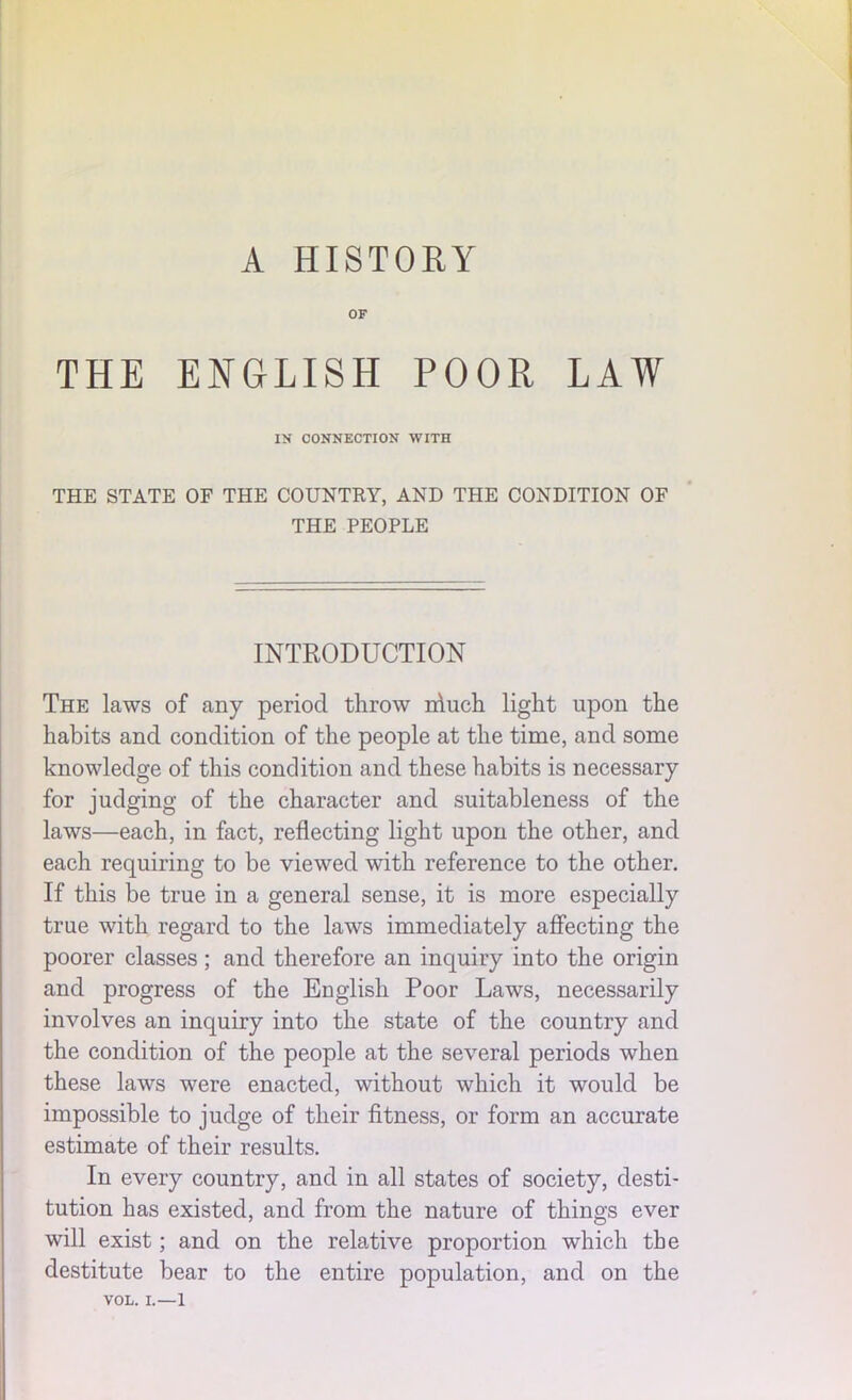 OF THE ENGLISH POOR LAW IN CONNECTION WITH THE STATE OF THE COUNTRY, AND TPIE CONDITION OF THE PEOPLE INTRODUCTION The laws of any period throw niuch light upon the habits and condition of the people at the time, and some knowledge of this condition and these habits is necessary for judging of the character and suitableness of the laws—each, in fact, reflecting light upon the other, and each requiring to be viewed with reference to the other. If this be true in a general sense, it is more especially true with regard to the laws immediately affecting the poorer classes; and therefore an inquiry into the origin and progress of the English Poor Laws, necessarily involves an inquiry into the state of the country and the condition of the people at the several periods when these laws were enacted, without which it would be impossible to judge of their fitness, or form an accurate estimate of their results. In every country, and in all states of society, desti- tution has existed, and from the nature of things ever will exist; and on the relative proportion which the destitute bear to the entire population, and on the VOL. L—l