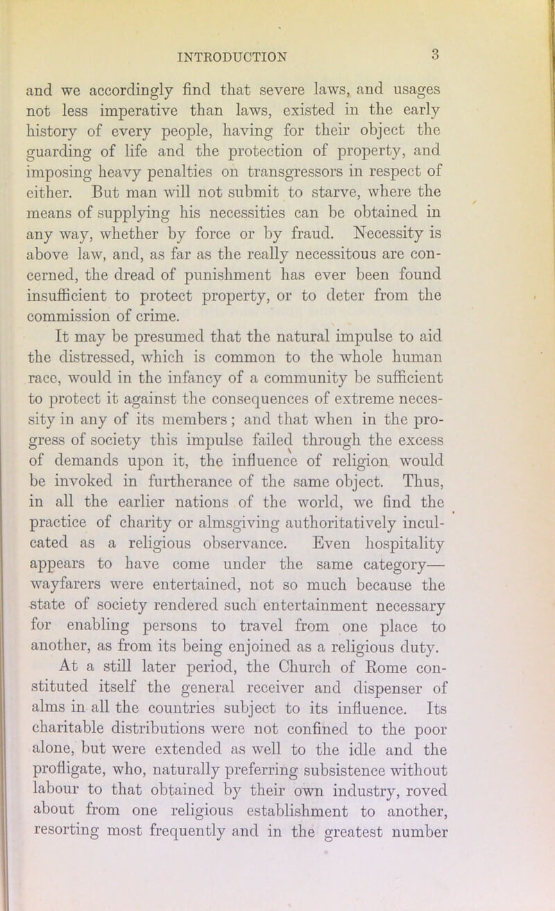 and we accordingly find that severe laws, and usages not less imperative than laws, existed in the early history of every people, having for their object the guarding of life and the protection of property, and imposing heavy penalties on transgressors in respect of either. But man will not submit to starve, where the means of supplying his necessities can be obtained in any way, whether by force or by fraud. Necessity is above law, and, as far as the really necessitous are con- cerned, the dread of punishment has ever been found insufficient to protect property, or to deter from the commission of crime. It may be presumed that the natural impulse to aid the distressed, which is common to the whole human race, would in the infancy of a community be sufficient to protect it against the consequences of extreme neces- sity in any of its members; and that when in the pro- gress of society this impulse failed through the excess of demands upon it, the influence of religion would be invoked in furtherance of the same object. Thus, in all the earlier nations of the world, we find the practice of charity or almsgiving authoritatively incul- cated as a religious observance. Even hospitality appears to have come under the same category— wayfarers were entertained, not so much because the state of society rendered such entertainment necessary for enabling persons to travel from one place to another, as from its being enjoined as a religious duty. At a still later period, the Church of Borne con- stituted itself the general receiver and dispenser of alms in all the countries subject to its influence. Its charitable distributions were not confined to the poor alone, but were extended as well to the idle and the profligate, who, naturally preferring subsistence without labour to that obtained by their own industry, roved about from one religious establishment to another, resorting most frequently and in the greatest number