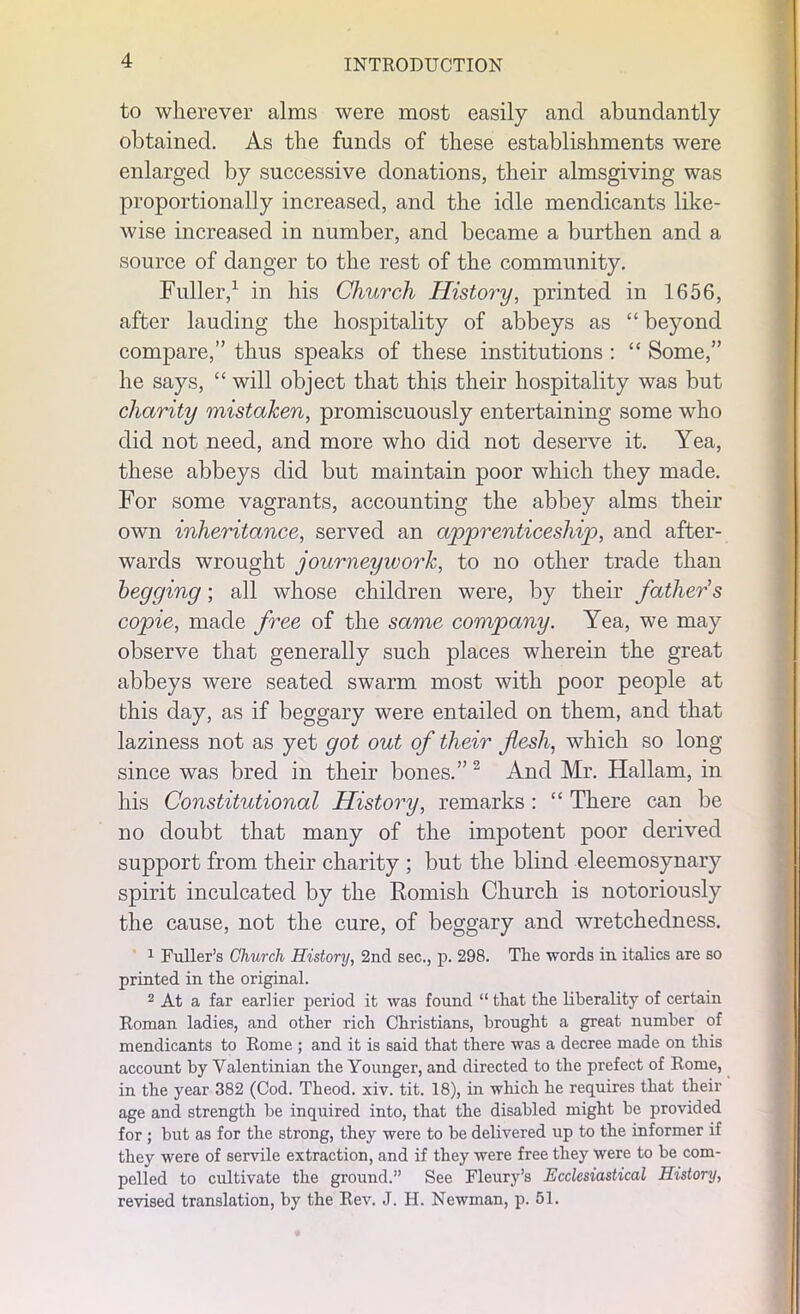 to wherever alms were most easily and abundantly obtained. As the funds of these establishments were enlarged by successive donations, their almsgiving was proportionally increased, and the idle mendicants like- wise increased in number, and became a burthen and a source of danger to the rest of the community. Fuller,1 in his Church History, printed in 1656, after lauding the hospitality of abbeys as “ beyond compare,” thus speaks of these institutions : “ Some,” he says, “ will object that this their hospitality was but charity mistaken, promiscuously entertaining some who did not need, and more who did not deserve it. Yea, these abbeys did but maintain poor which they made. For some vagrants, accounting the abbey alms their own inheritance, served an apprenticeship, and after- wards wrought journeywork, to no other trade than begging; all whose children were, by their father s copie, made free of the same company. Yea, we may observe that generally such places wherein the great abbeys were seated swarm most with poor people at this day, as if beggary were entailed on them, and that laziness not as yet got out of their flesh, which so long since was bred in their bones.” 2 And Mr. Hallam, in his Constitutional History, remarks: “ There can be no doubt that many of the impotent poor derived support from their charity ; but the blind eleemosynary spirit inculcated by the Romish Church is notoriously the cause, not the cure, of beggary and wretchedness. 1 Fuller’s Church History, 2nd sec., p. 298. Tlie words in italics are so printed in the original. 2 At a far earlier period it was found “ that the liberality of certain Roman ladies, and other rich Christians, brought a great number of mendicants to Rome ; and it is said that there was a decree made on this account by Valentinian the Younger, and directed to the prefect of Rome, in the year 382 (Cod. Theod. xiv. tit. 18), in which he requires that their age and strength be inquired into, that the disabled might be provided for ; but as for the strong, they were to be delivered up to the informer if they were of servile extraction, and if they were free they were to be com- pelled to cultivate the ground.” See Fleury’s Ecclesiastical History, revised translation, by the Rev. J. H. Newman, p. 51.