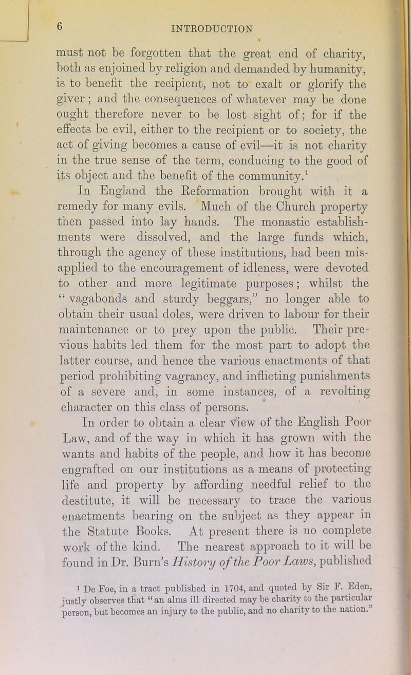 must not be forgotten that the great end of charity, both as enjoined by religion and demanded by humanity, is to benefit the recipient, not to exalt or glorify the giver; and the consequences of whatever may be done ought therefore never to be lost sight of; for if the effects be evil, either to the recipient or to society, the act of giving becomes a cause of evil—it is not charity in the true sense of the term, conducing to the good of its object and the benefit of the community.1 In England the Keformation brought with it a remedy for many evils. Much of the Church property then passed into lay hands. The monastic establish- ments were dissolved, and the large funds which, through the agency of these institutions, had been mis- applied to the encouragement of idleness, were devoted to other and more legitimate purposes; whilst the “ vagabonds and sturdy beggars,” no longer able to obtain their usual doles, were driven to labour for their maintenance or to prey upon the public. Their pre- vious habits led them for the most part to adopt the latter course, and hence the various enactments of that period prohibiting vagrancy, and inflicting punishments of a severe and, in some instances, of a revolting character on this class of persons. In order to obtain a clear view of the English Poor Law, and of the way in which it has grown with the wants and habits of the people, and how it has become engrafted on our institutions as a means of protecting life and property by affording needful relief to the destitute, it will be necessary to trace the various enactments bearing on the subject as they appear in the Statute Books. At present there is no complete work of the kind. The nearest approach to it will be found in Dr. Burn’s History of the Poor Laws, published 1 De Foe, in a tract published in 1704, and quoted by Sir F. Fden, justly observes that “an alms ill directed may be charity to the particular person, but becomes an injury to the public, and no charity to the nation.'’