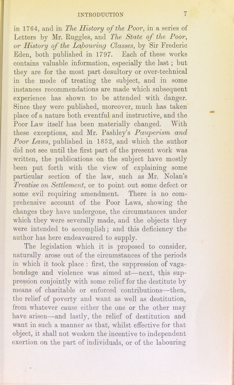 in 1764, and in The History of the Poor, in a series of Letters by Mr. Ruggles, and The State of the Poor, or History of the Labouring Classes, by Sir Frederic Eden, both published in 1797. Each of these works contains valuable information, especially the last; but they are for the most part desultory or over-technical in the mode of treating the subject, and in some instances recommendations are made which subsequent experience has shown to be attended with danger. Since they were published, moreover, much has taken place of a nature both eventful and instructive, and the Poor Law itself has been materially changed. With these exceptions, and Mr. Pashley’s Pauperism and Poor Laws, published in 1852, and which the author did not see until the first part of the present work was written, the publications on the subject have mostly been put forth with the view of explaining some particular section of the law, such as Mr. Nolan’s Treatise on Settlement, or to point out some defect or some evil requiring amendment. There is no com- prehensive account of the Poor Laws, showing the changes they have undergone, the circumstances under which they were severally made, and the objects they were intended to accomplish; and this deficiency the author has here endeavoured to supply. The legislation which it is proposed to consider, naturally arose out of the circumstances of the periods in which it took place : first, the suppression of vaga- bondage and violence was aimed at—next, this sup- pression conjointly with some relief for the destitute by means of charitable or enforced contributions—then, the relief of poverty and want as well as destitution, from whatever cause either the one or the other may have arisen—and lastly, the relief of destitution and want in such a manner as that, whilst effective for that object, it shall not weaken the incentive to independent exertion on the part of individuals, or of the labouring