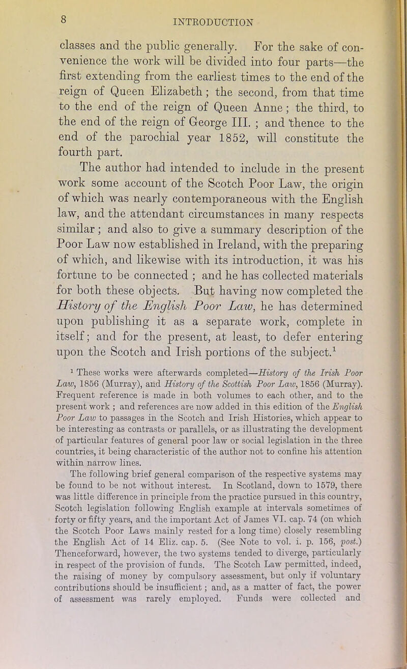 classes and the public generally. For the sake of con- venience the work will be divided into four parts—the first extending from the earliest times to the end of the reign of Queen Elizabeth ; the second, from that time to the end of the reign of Queen Anne ; the third, to the end of the reign of George III. ; and ‘thence to the end of the parochial year 1852, will constitute the fourth part. The author had intended to include in the present work some account of the Scotch Poor Law, the origin of which was nearly contemporaneous with the English law, and the attendant circumstances in many respects similar ; and also to give a summary description of the Poor Law now established in Ireland, with the preparing of which, and likewise with its introduction, it was his fortune to be connected ; and he has collected materials for both these objects. But having now completed the History of the English Poor Lcav, he has determined upon publishing it as a separate work, complete in itself; and for the present, at least, to defer entering upon the Scotch and Irish portions of the subject.1 1 These works were afterwards completed—History of the Irish Poor Law, 1856 (Murray), and History of the Scottish Poor Law, 1856 (Murray). Frequent reference is made in both volumes to each other, and to the present work ; and references are now added in this edition of the English Poor Law to passages in the Scotch and Irish Histories, which appear to be interesting as contrasts or parallels, or as illustrating the development of particular features of general poor law or social legislation in the three countries, it being characteristic of the author not to coniine his attention within narrow lines. The following brief general comparison of the respective systems may be found to be not without interest. In Scotland, down to 1579, there was little difference in principle from the practice pursued in this country, Scotch legislation following English example at intervals sometimes of forty or fifty years, and the important Act of James VI. cap. 74 (on which the Scotch Poor Laws mainly rested for a long time) closely resembling the English Act of 14 Eliz. cap. 5. (See Note to vol. i. p. 156, post.) Thenceforward, however, the two systems tended to diverge, particularly in respect of the provision of funds. The Scotch Law permitted, indeed, the raising of money by compulsory assessment, but only if voluntary contributions should be insufficient; and, as a matter of fact, the power of assessment was rarely employed. Funds were collected and