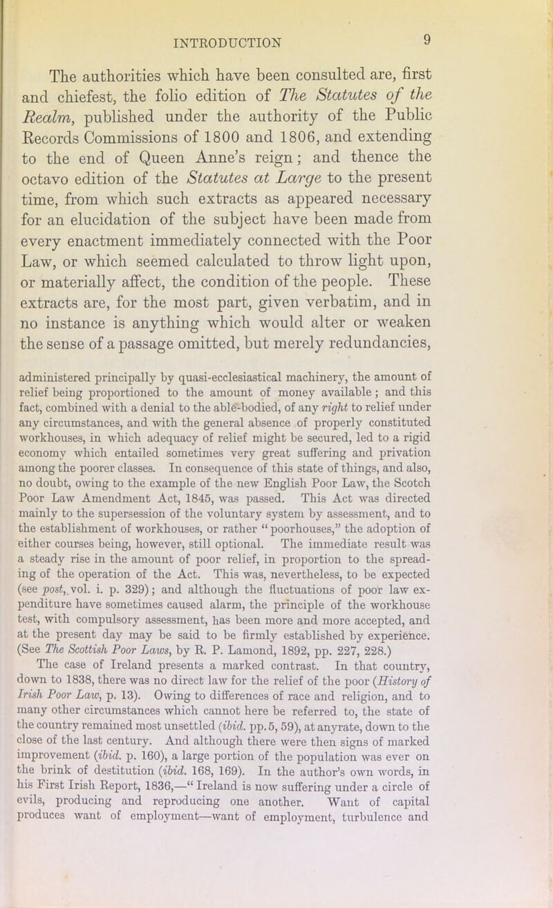 The authorities which have been consulted are, first and chiefest, the folio edition of The Statutes of the Realm, published under the authority of the Public Records Commissions of 1800 and 1806, and extending to the end of Queen Anne’s reign; and thence the octavo edition of the Statutes at Large to the present time, from which such extracts as appeared necessary for an elucidation of the subject have been made from every enactment immediately connected with the Poor Law, or which seemed calculated to throw light upon, or materially affect, the condition of the people. These extracts are, for the most part, given verbatim, and in no instance is anything which would alter or weaken the sense of a passage omitted, but merely redundancies, administered principally by quasi-ecclesiastical machinery, the amount of relief being proportioned to the amount of money available; and this fact, combined with a denial to the able-bodied, of any right to relief under any circumstances, and with the general absence of properly constituted workhouses, in which adequacy of relief might be secured, led to a rigid economy which entailed sometimes very great suffering and privation among the poorer classes. In consequence of this state of things, and also, no doubt, owing to the example of the new English Poor Law, the Scotch Poor Law Amendment Act, 1845, was passed. This Act was directed mainly to the supersession of the voluntary system by assessment, and to the establishment of workhouses, or rather “ poorliouses,” the adoption of either courses being, however, still optional. The immediate result was a steady rise in the amount of poor relief, in proportion to the spread- ing of the operation of the Act. This was, nevertheless, to be expected (see post,, vol. i. p. 329); and although the fluctuations of poor law ex- penditure have sometimes caused alarm, the principle of the workhouse test, with compulsory assessment, has been more and more accepted, and at the present day may be said to be firmly established by experience. (See The Scottish Poor Laws, by R. P. Lamond, 1892, pp. 227, 228.) The case of Ireland presents a marked contrast. In that country, down to 1838, there was no direct law for the relief of the poor (History of Irish Poor Law, p. 13). Owing to differences of race and religion, and to many other circumstances which cannot here be referred to, the state of the country remained most unsettled (ibid. pp. 5, 59), at anyrate, down to the close of the last century. And although there were then signs of marked improvement (ibid. p. 160), a large portion of the population was ever on the brink of destitution (ibid. 168, 169). In the author’s own words, in his First Irish Report, 1836,—“ Ireland is now suffering under a circle of evils, producing and reproducing one another. Want of capital produces want of employment—want of employment, turbulence and