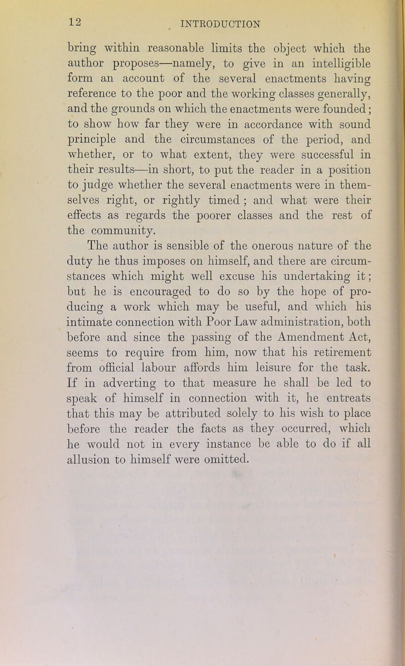 bring within reasonable limits the object which the author proposes—namely, to give in an intelligible form an account of the several enactments having reference to the poor and the working classes generally, and the grounds on which the enactments were founded; to show how far they were in accordance with sound principle and the circumstances of the period, and whether, or to what extent, they were successful in their results—in short, to put the reader in a position to judge whether the several enactments were in them- selves right, or rightly timed ; and what were their effects as regards the poorer classes and the rest of the community. The author is sensible of the onerous nature of the duty he thus imposes on himself, and there are circum- stances which might well excuse his undertaking it; but he is encouraged to do so by the hope of pro- ducing a work which may be useful, and which his intimate connection with Poor Law administration, both before and since the passing of the Amendment Act, seems to require from him, now that his retirement from official labour affords him leisure for the task. If in adverting to that measure he shall be led to speak of himself in connection with it, he entreats that this may be attributed solely to his wish to place before the reader the facts as they occurred, which he would not in every instance be able to do if all allusion to himself were omitted.