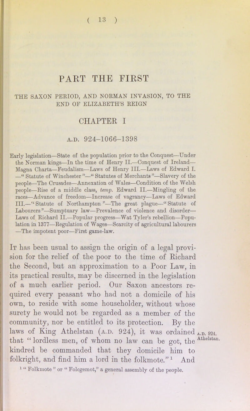 PART THE FIRST THE SAXON PERIOD, AND NORMAN INVASION, TO THE END OF ELIZABETH’S REIGN CHAPTER I a.d. 924-1066-1398 Early legislation—State of the population prior to the Conquest—Under the Norman kings—In the time of Henry II.—Conquest of Ireland— Magna Charta—Feudalism—Laws of Henry III.—Laws of Edward I. —“ Statute of Winchester ”—“ Statutes of Merchants ”—Slavery of the people—The Crusades—Annexation of Wales—Condition of the Welsh people—Rise of a middle class, temp. Edward II.—Mingling of the races—Advance of freedom—Increase of vagrancy—Laws of Edward III.—“ Statute of Northampton ”—The great plague—“ Statute of Labourers”—Sumptuary law—Prevalence of violence and disorder— Laws of Richard II.—Popular progress—Wat Tyler’s rebellion—Popu- lation in 1377—Regulation of Wages—Scarcity of agricultural labourers —The impotent poor—First game-law. It has been usual to assign the origin of a legal provi- sion for the relief of the poor to the time of Richard the Second, but an approximation to a Poor Law, in its practical results, may be discerned in the legislation of a much earlier period. Our Saxon ancestors re- quired every peasant who had not a domicile of his own, to reside with some householder, without whose surety he would not be regarded as a member of the community, nor be entitled to its protection. By the laws of King Athelstan (a.d. 924), it was ordained A.D. 924. that “ lordless men, of whom no law can be got, the Athelstan- kindred be commanded that they domicile him to folkright, and find him a lord in the folkmote.”1 And 1 “ Folkmote ” or “ Folcgemot,” a general assembly of the people.