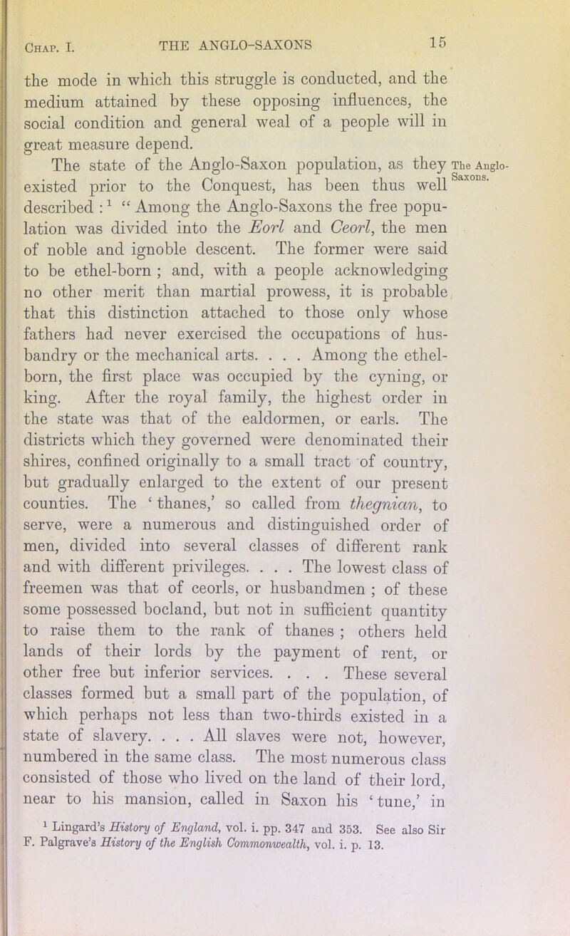 the mode in which this struggle is conducted, and the medium attained by these opposing influences, the social condition and general weal of a people will in great measure depend. The state of the Anglo-Saxon population, as they The Augio- existed prior to the Conquest, has been thus well described :1 “ Among the Anglo-Saxons the free popu- lation was divided into the Eorl and Ceorl, the men of noble and ignoble descent. The former were said to be ethel-born ; and, with a people acknowledging no other merit than martial prowess, it is probable that this distinction attached to those only whose fathers had never exercised the occupations of hus- bandry or the mechanical arts. . . . Among the ethel- born, the first place was occupied by the cyning, or king. After the royal family, the highest order in the state was that of the ealdormen, or earls. The districts which they governed were denominated their shires, confined originally to a small tract of country, but gradually enlarged to the extent of our present counties. The ‘ thanes,’ so called from thegnian, to serve, were a numerous and distinguished order of men, divided into several classes of different rank and with different privileges. . . . The lowest class of freemen was that of ceorls, or husbandmen ; of these some possessed bocland, but not in sufficient quantity to raise them to the rank of thanes ; others held lands of their lords by the payment of rent, or other free but inferior services. . . . These several classes formed but a small part of the population, of which perhaps not less than two-thirds existed in a state of slavery. . . . All slaves were not, however, numbered in the same class. The most numerous class consisted of those who lived on the land of their lord, near to his mansion, called in Saxon his ‘ tune,’ in 1 Lingard’s History of England, vol. i. pp. 347 and 353. See also Sir F. Palgrave’s History of the English Commonwealth, vol. i. p. 13.