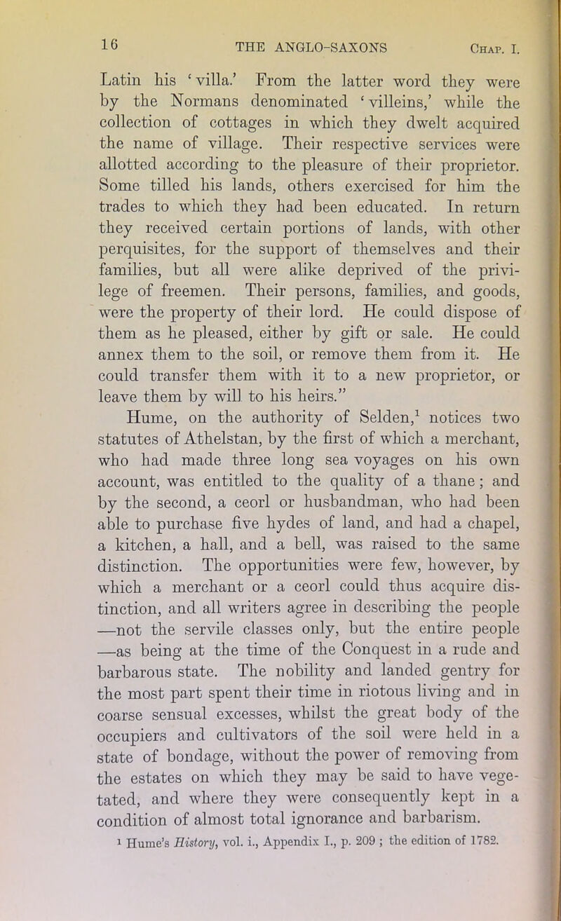 Latin his ‘villa/ From the latter word they were by the Normans denominated ‘villeins,’ while the collection of cottages in which they dwelt acquired the name of village. Their respective services were allotted according to the pleasure of their proprietor. Some tilled his lands, others exercised for him the trades to which they had been educated. In return they received certain portions of lands, with other perquisites, for the support of themselves and their families, but all were alike deprived of the privi- lege of freemen. Their persons, families, and goods, were the property of their lord. He could dispose of them as he pleased, either by gift or sale. He could annex them to the soil, or remove them from it. He could transfer them with it to a new proprietor, or leave them by will to his heirs.” Hume, on the authority of Selden,1 notices two statutes of Athelstan, by the first of which a merchant, who had made three long sea voyages on his own account, was entitled to the quality of a thane; and by the second, a ceorl or husbandman, who had been able to purchase five hydes of land, and had a chapel, a kitchen, a hall, and a bell, was raised to the same distinction. The opportunities were few, however, by which a merchant or a ceorl could thus acquire dis- tinction, and all writers agree in describing the people —not the servile classes only, but the entire people —as being at the time of the Conquest in a rude and barbarous state. The nobility and landed gentry for the most part spent their time in riotous living and in coarse sensual excesses, whilst the great body of the occupiers and cultivators of the soil were held in a state of bondage, without the power of removing from the estates on which they may be said to have vege- tated, and where they were consequently kept in a condition of almost total ignorance and barbarism. 1 Hume’s History, vol. i., Appendix I., p. 209 ; the edition of 1782.