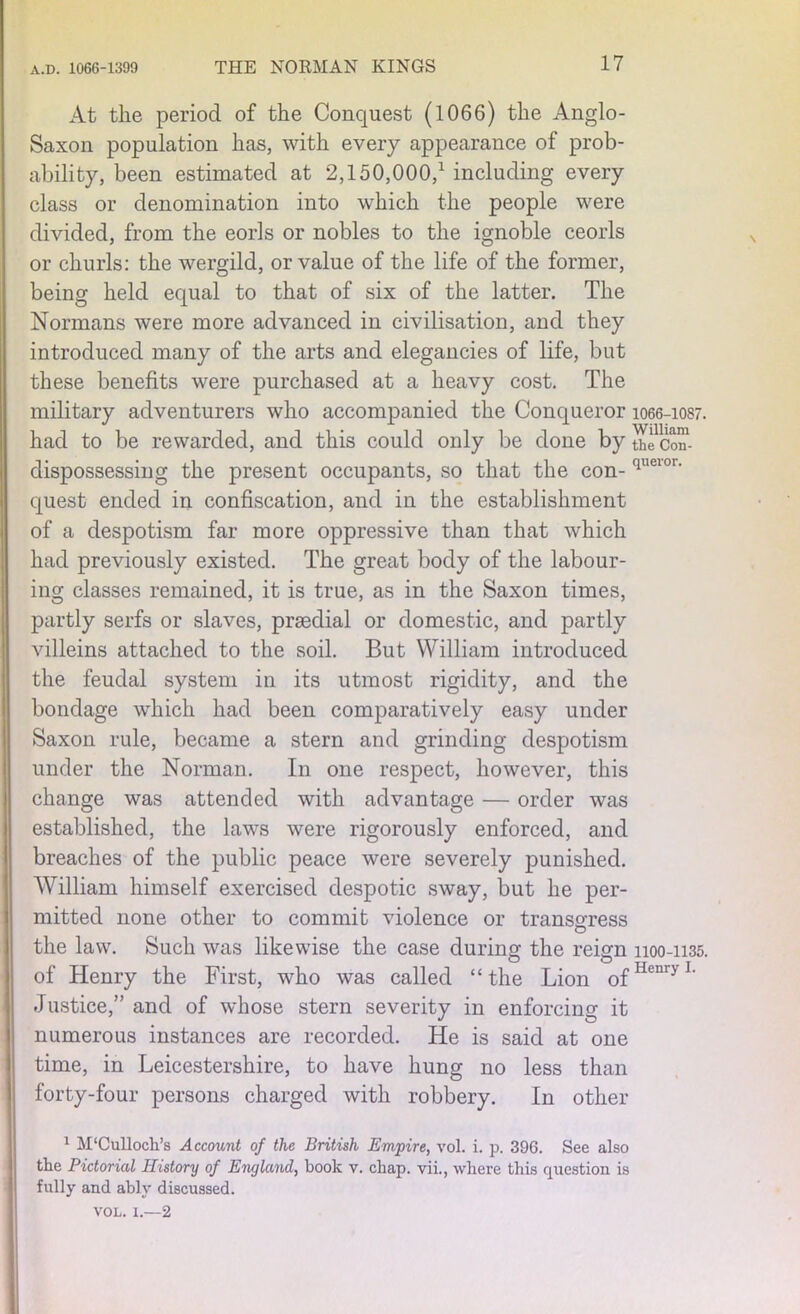 At the period of the Conquest (1066) the Anglo- Saxon population has, with every appearance of prob- ability, been estimated at 2,150,000/ including every class or denomination into which the people were divided, from the eorls or nobles to the ignoble ceorls or churls: the wergild, or value of the life of the former, being held equal to that of six of the latter. The Normans were more advanced in civilisation, and they introduced many of the arts and elegancies of life, but these benefits were purchased at a heavy cost. The military adventurers who accompanied the Conqueror 1066-1087. had to be rewarded, and this could only be done by the'con- dispossessing the present occupants, so that the con- queior‘ quest ended in confiscation, and in the establishment of a despotism far more oppressive than that which had previously existed. The great body of the labour- ing classes remained, it is true, as in the Saxon times, partly serfs or slaves, prsedial or domestic, and partly villeins attached to the soil. But William introduced the feudal system in its utmost rigidity, and the bondage which had been comparatively easy under Saxon rule, became a stern and grinding despotism under the Norman. In one respect, however, this change was attended with advantage — order was established, the laws were rigorously enforced, and breaches of the public peace were severely punished. William himself exercised despotic sway, but he per- mitted none other to commit violence or transgress O the law. Such was likewise the case during the reign 1100-1135. of Henry the First, who was called “the Lion 0fHenryI- Justice,” and of whose stern severity in enforcing it numerous instances are recorded. He is said at one time, in Leicestershire, to have hung no less than forty-four persons charged with robbery. In other 1 M'Culloch’s Account of the British Empire, vol. i. p. 396. See also tlie Pictorial History of England, book v. chap, vii., where this question is fully and ably discussed. vol. x.—2