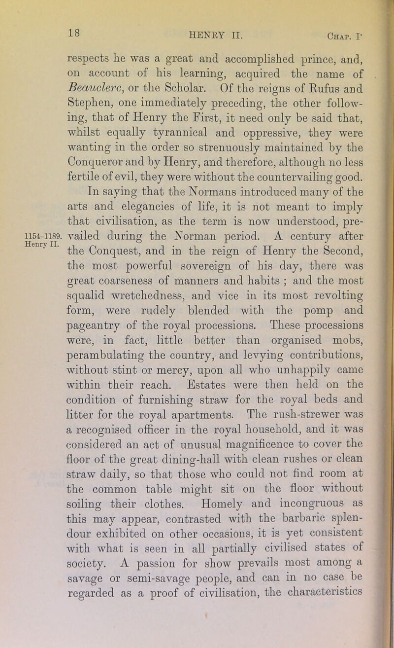 1154-1189. Henry II. respects lie was a great and accomplished prince, and, on account of his learning, acquired the name of Beauclerc, or the Scholar. Of the reigns of Rufus and Stephen, one immediately preceding, the other follow- ing, that of Henry the First, it need only be said that, whilst equally tyrannical and oppressive, they were wanting in the order so strenuously maintained by the Conqueror and by Henry, and therefore, although no less fertile of evil, they were without the countervailing good. In saying that the Normans introduced many of the arts and elegancies of life, it is not meant to imply that civilisation, as the term is now understood, pre- vailed during the Norman period. A century after the Conquest, and in the reign of Henry the Second, the most powerful sovereign of his day, there was great coarseness of manners and habits ; and the most squalid wretchedness, and vice in its most revolting form, were rudely blended with the pomp and pageantry of the royal processions. These processions were, in fact, little better than organised mobs, perambulating the country, and levying contributions, without stint or mercy, upon all who unhappily came within their reach. Estates were then held on the condition of furnishing straw for the royal beds and litter for the royal apartments. The rush-strewer was a recognised officer in the royal household, and it was considered an act of unusual magnificence to cover the floor of the great dining-hall with clean rushes or clean straw daily, so that those who could not find room at the common table might sit on the floor without soiling their clothes. Homely and incongruous as this may appear, contrasted with the barbaric splen- dour exhibited on other occasions, it is yet consistent with what is seen in all partially civilised states of society. A passion for show prevails most among a savage or semi-savage people, and can in no case be regarded as a proof of civilisation, the characteristics