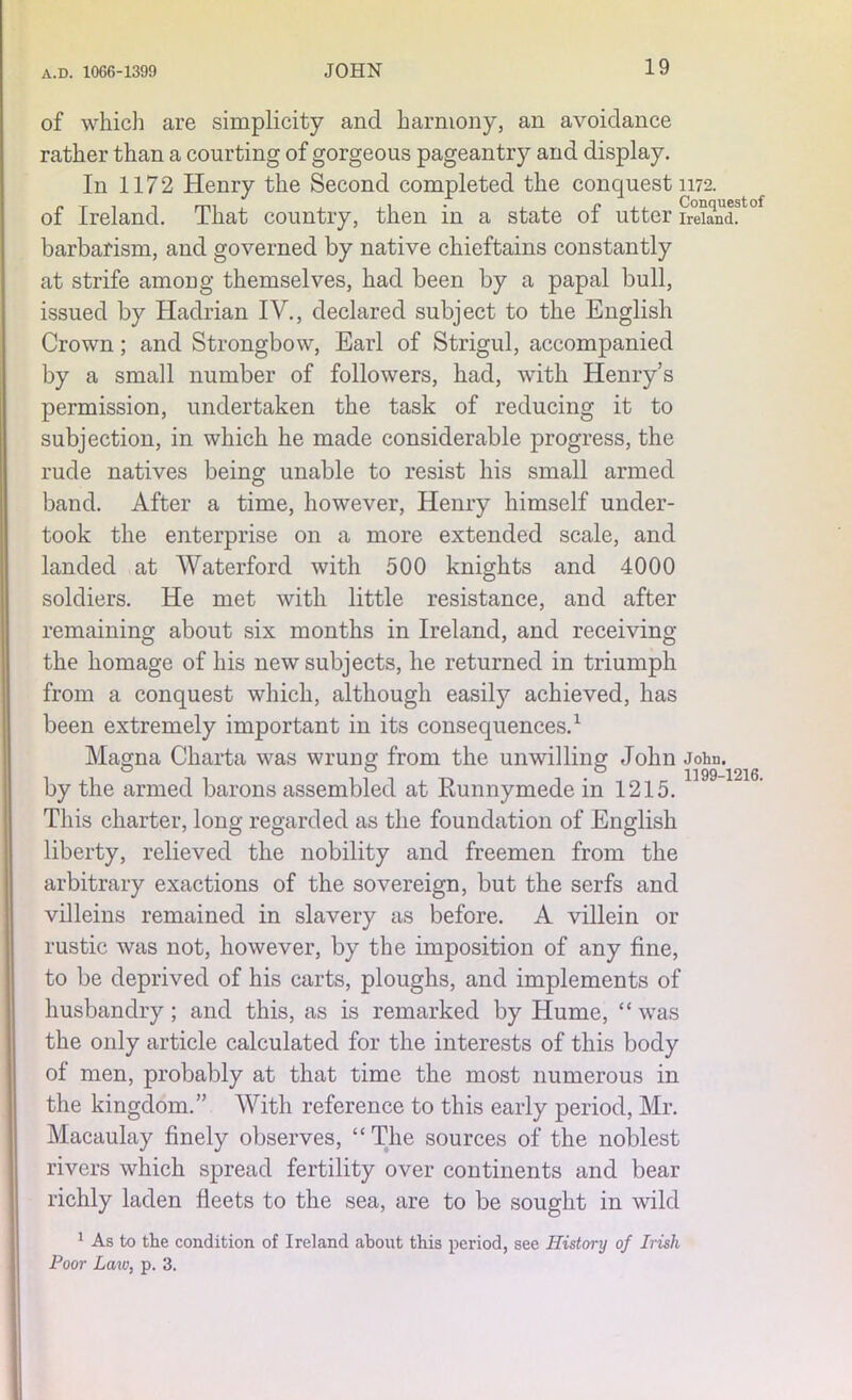 of which are simplicity and harmony, an avoidance rather than a courting of gorgeous pageantry and display. In 1172 Henry the Second completed the conquest 1172. of Ireland. That country, then in a state of utter Ireland °f barbarism, and governed by native chieftains constantly at strife among themselves, had been by a papal bull, issued by Hadrian IV., declared subject to the English Crown; and Strongbow, Earl of Strigul, accompanied by a small number of followers, had, with Henry’s permission, undertaken the task of reducing it to subjection, in which he made considerable progress, the rude natives being unable to resist his small armed band. After a time, however, Henry himself under- took the enterprise on a more extended scale, and landed at Waterford with 500 knights and 4000 soldiers. He met with little resistance, and after remaining about six months in Ireland, and receiving the homage of his new subjects, he returned in triumph from a conquest which, although easily achieved, has been extremely important in its consequences.1 Magna Charta was wrung from the unwilling John Johu. o 00 1199—1216 by the armed barons assembled at Runnymede in 1215. This charter, long regarded as the foundation of English liberty, relieved the nobility and freemen from the arbitrary exactions of the sovereign, but the serfs and villeins remained in slavery as before. A villein or rustic was not, however, by the imposition of any fine, to be deprived of his carts, ploughs, and implements of husbandry; and this, as is remarked by Hume, “ was the only article calculated for the interests of this body of men, probably at that time the most numerous in the kingdom.” With reference to this early period, Mr. Macaulay finely observes, “ The sources of the noblest rivers which spread fertility over continents and bear richly laden fleets to the sea, are to be sought in wild 1 As to the condition of Ireland about this period, see History of Irish Poor Law, p. 3.