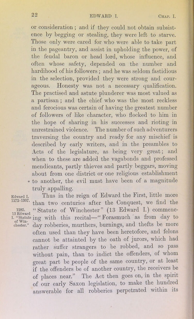 or consideration ; and if they could not obtain subsist- ence by begging or stealing, they were left to starve. Those only were cared for who were able to take part in the pageantry, and assist in upholding the power, of the feudal baron or head lord, whose influence, and often whose safety, depended on the number and hardihood of his followers ; and he was seldom fastidious in the selection, provided they were strong and cour- ageous. Honesty was not a necessary qualification. The practised and astute plunderer was most valued as a partisan ; and the chief who was the most reckless and ferocious was certain of having the greatest number of followers of like character, who flocked to him in the hope of sharing in his successes and rioting in unrestrained violence. The number of such adventurers traversing the country and ready for any mischief is described by early writers, and in the preambles to Acts of the legislature, as being very great; and when to these are added the vagabonds and professed mendicants, partly thieves and partly beggars, moving about from one district or one religious establishment * to another, the evil must have been of a magnitude truly appalling. Edward i. Thus in the reign of Edward the First, little more 12/2-1307. ^wo centuries after the Conquest, we find the i285. “Statute of Winchester” (13 Edward I.) commenc- i. “Statuteing with this recital—“Forasmuch as from day to Chester.” day robberies, murthers, burnings, and thefts be more often used than they have been heretofore, and felons cannot be attainted by the oath of jurors, which had rather suffer strangers to be robbed, and so pass without pain, than to indict the offenders, of whom great part be people of the same country, or at least if the offenders be of another country, the receivers be of places near.” The Act then goes on, in the spirit of our early Saxon legislation, to make the hundred answerable for all robberies perpetrated within its