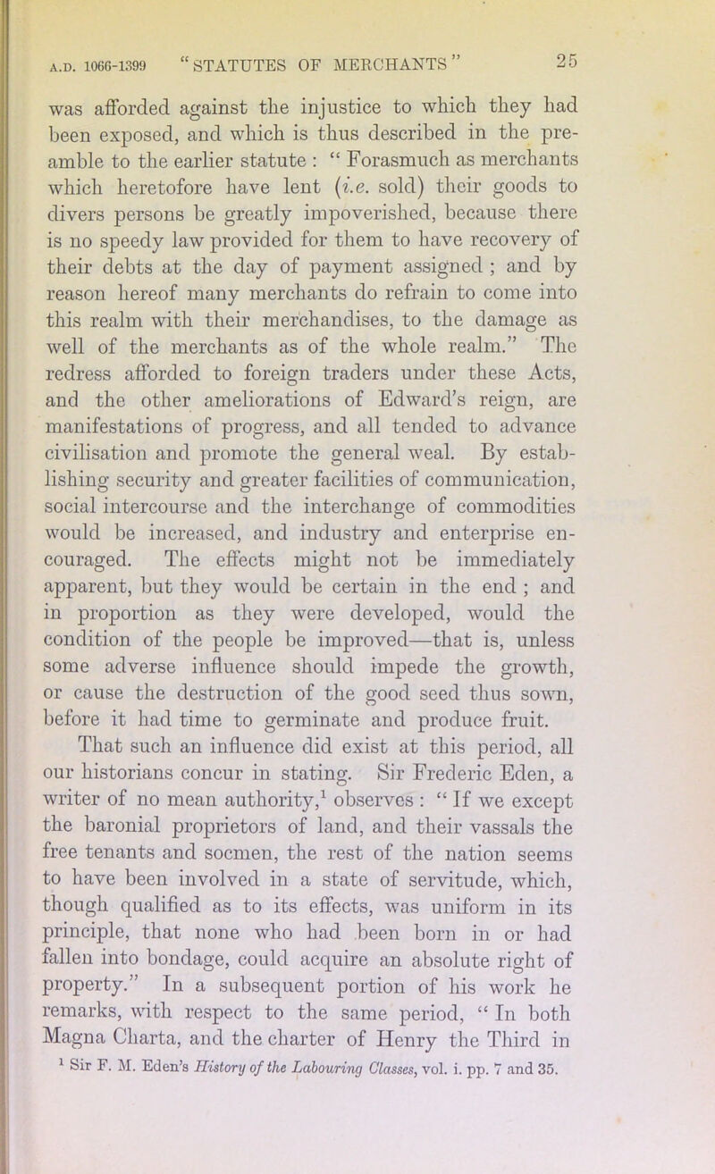 was afforded against the injustice to which they had been exposed, and which is thus described in the pre- amble to the earlier statute : “ Forasmuch as merchants which heretofore have lent (i.e. sold) their goods to divers persons be greatly impoverished, because there is no speedy law provided for them to have recovery of their debts at the day of payment assigned ; and by reason hereof many merchants do refrain to come into this realm with their merchandises, to the damage as well of the merchants as of the whole realm.” The redress afforded to foreign traders under these Acts, and the other ameliorations of Edward’s reign, are manifestations of progress, and all tended to advance civilisation and promote the general weal. By estab- lishing security and greater facilities of communication, social intercourse and the interchange of commodities would be increased, and industry and enterprise en- couraged. The effects might not be immediately apparent, but they would be certain in the end ; and in proportion as they were developed, would the condition of the people be improved—that is, unless some adverse influence should impede the growth, or cause the destruction of the good seed thus sown, before it had time to germinate and produce fruit. That such an influence did exist at this period, all our historians concur in stating. Sir Frederic Eden, a writer of no mean authority,1 observes : “If we except the baronial proprietors of land, and their vassals the free tenants and socmen, the rest of the nation seems to have been involved in a state of servitude, which, though qualified as to its effects, was uniform in its principle, that none who had been born in or had fallen into bondage, could acquire an absolute right of property.” In a subsequent portion of his work he remarks, with respect to the same period, “ In both Magna Cliarta, and the charter of Henry the Third in