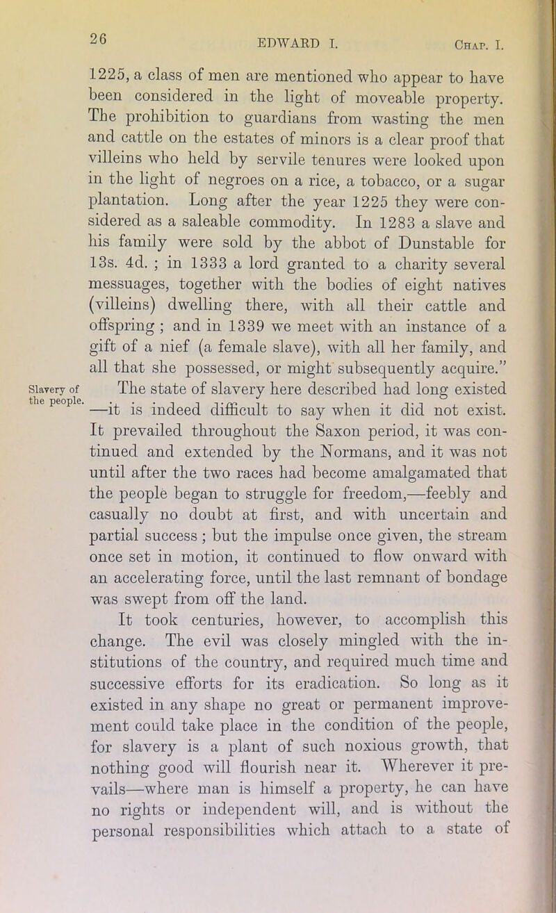 Slavery of the people. 1225, a class of men are mentioned who appear to have been considered in the light of moveable property. The prohibition to guardians from wasting the men and cattle on the estates of minors is a clear proof that villeins who held by servile tenures were looked upon in the light of negroes on a rice, a tobacco, or a sugar plantation. Long after the year 1225 they were con- sidered as a saleable commodity. In 1283 a slave and his family were sold by the abbot of Dunstable for 13s. 4d. ; in 1333 a lord granted to a charity several messuages, together with the bodies of eight natives (villeins) dwelling there, with all their cattle and offspring ; and in 1339 we meet with an instance of a gift of a nief (a female slave), with all her family, and all that she possessed, or might subsequently acquire.” The state of slavery here described had long existed —it is indeed difficult to say when it did not exist. It prevailed throughout the Saxon period, it was con- tinued and extended by the Normans, and it was not until after the two races had become amalgamated that the people began to struggle for freedom,—feebly and casually no doubt at first, and with uncertain and partial success; but the impulse once given, the stream once set in motion, it continued to flow onward with an accelerating force, until the last remnant of bondage was swept from off the land. It took centuries, however, to accomplish this change. The evil was closely mingled with the in- stitutions of the country, and required much time and successive efforts for its eradication. So long as it existed in any shape no great or permanent improve- ment could take place in the condition of the people, for slavery is a plant of such noxious growth, that nothing good will flourish near it. Wherever it pre- vails—where man is himself a property, he can have no rights or independent will, and is without the personal responsibilities which attach to a state of