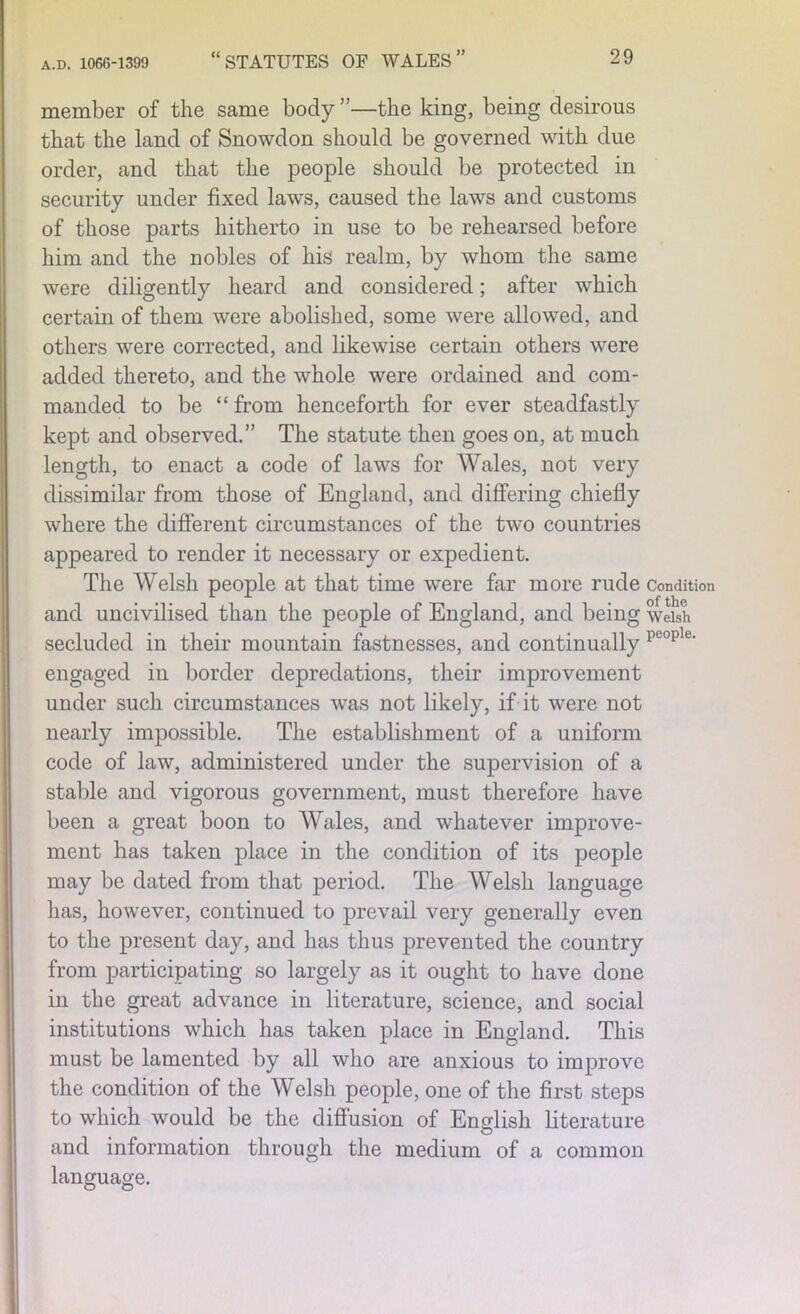 member of the same body ”—the king, being desirous that the land of Snowdon should be governed with due order, and that the people should be protected in security under fixed laws, caused the laws and customs of those parts hitherto in use to be rehearsed before him and the nobles of his realm, by whom the same were diligently heard and considered; after which certain of them were abolished, some were allowed, and others were corrected, and likewise certain others were added thereto, and the whole were ordained and com- manded to be “ from henceforth for ever steadfastly kept and observed.” The statute then goes on, at much length, to enact a code of laws for Wales, not very dissimilar from those of England, and differing chiefly where the different circumstances of the two countries appeared to render it necessary or expedient. The Welsh people at that time were far more rude Condition and uncivilised than the people of England, and being welsh secluded in their mountain fastnesses, and continually reople' engaged in border depredations, their improvement under such circumstances was not likely, if it were not nearly impossible. The establishment of a uniform code of law, administered under the supervision of a stable and vigorous government, must therefore have been a great boon to Wales, and whatever improve- ment has taken place in the condition of its people may be dated from that period. The Welsh language has, however, continued to prevail very generally even to the present day, and has thus prevented the country from participating so largely as it ought to have done in the great advance in literature, science, and social institutions which has taken place in England. This must be lamented by all who are anxious to improve the condition of the Welsh people, one of the first steps to which would be the diffusion of English literature and information through the medium of a common language.